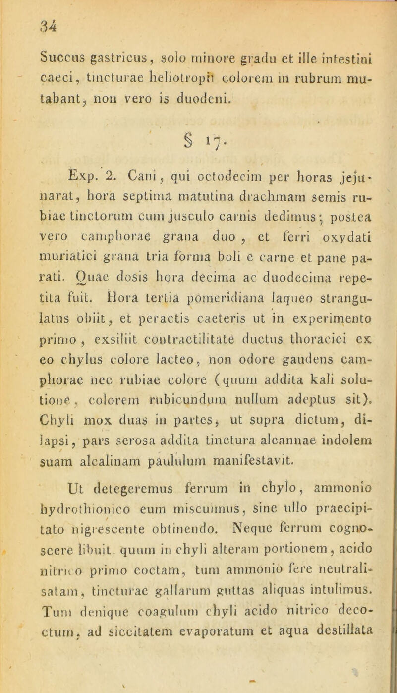 Succus gastricus, solo minore gradu et ille intestini caeci, tincturae heliotroph colorem in rubrum mu- tabant; non vero is duodeni. Exp. 2. Cani, qui octodecim per horas jeju* narat, hora septima matutina drachmam semis ru- biae tinctorum cum jusculo carnis dedimus*, postea vero campborae grana duo , et ferri oxydati muriatici grana tria forma boli e carne et pane pa- rati. Ouae dosis hora decima ac duodecima repe- tita fuit. Hora tertia pomeridiana laqueo strangu- latus obiit, et peractis caeleris ut in experimento primo , exsiliit eontractilitate ductus thoracici ex eo chylus colore lacteo, non odore gaudens cam- phorae nec rubiae colore (quum addita kali solu- tione . colorem rubicundum nullum adeptus sit). Chyli mox duas in partes» ut supra dictum, di- lapsi, pars serosa addita tinctura alcannae indolem / suam alcalinam paululum manifestavit. Ut detegeremus ferrum in chylo, ammonio hydrothionico cum miscuimus, sine ullo praecipi- / tato nigrescente obtinendo. Neque ferrum cogno- scere libuit quum in chyli alteram portionem, acido ni truo primo coctam, tum ammonio fere neutrali- satam, tincturae gallarum guttas aliquas intulimus. Tum denique coagulum chyli acido nitrico deco- ctum, ad siccitatem evaporatum et aqua destillata