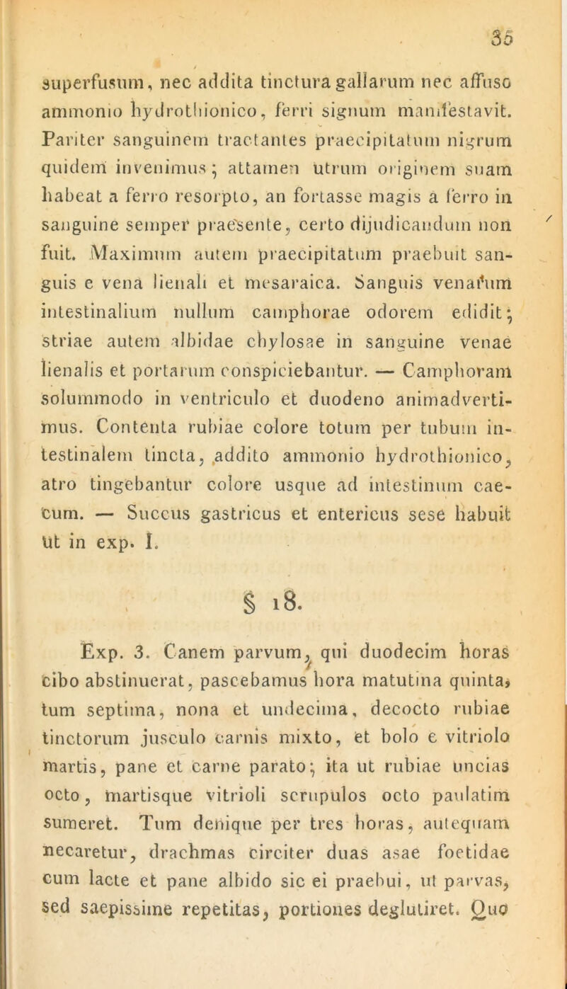 superfusum, nec addita tinctura gallarum nec affuso ammonio hydrotliionico, ferri signum manifestavit. Pariter sanguinem tractantes praecipitatum nigrum quidem invenimus* attamen utrum originem suam habeat a ferro resorpto, an fortasse magis a ferro in sanguine semper praebente, certo dijudicandum non fuit. Maximum autem praecipitatum praebuit san- guis e vena lienali et mesaraica. Sanguis venaihim intestinalium nullum camphorae odorem edidit; striae autem albidae chylosae in sanguine venae lienalis et portarum conspiciebantur. — Camphoram solummodo in ventriculo et duodeno animadverti- mus. Contenta rubiae colore totum per tubum in- testinalem tincta, addito ammonio hydrotliionico, atro tingebantur colore usque ad intestinum cae- cum. — Succus gastricus et entericus sese habuit Ut in exp. I. § 18. Exp. 3. Canem parvum,^ qui duodecim horas cibo abstinuerat, pascebamus hora matutina quinta, tum septima, nona et undecima, decocto rubiae tinctorum jusculo carnis mixto, et bolo e vitriolo martis, pane et carne parato; ita ut rubiae uncias octo, martisque vitrioli scrupulos octo paulatim sumeret. Tum denique per tres horas, antequam necaretur, drachmas circiter duas asae foetidae cum lacte et pane albido sic ei praebui, ut parvas, sed saepissime repetitas, portiones deglutiret. Quo