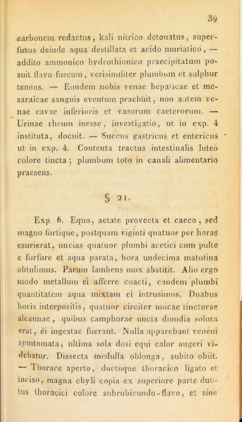 carbonem redactus, kali nitrico detonatus, super- fusus deinde aqua destillata et acido muriatico, — addito ammonico hydrothionico praecipitatum po- suit flavo fuscum, verisimiliter plumbum et sulphur tenens. — Eundem nobis venae hepaticae et me- saraicae sanguis eventum praebuit, non autem ve- nae cavae inferioris et vasorum caeterorum. — Urinae rheum inesse, investigatio, ut in exp. 4 instituta, docuit. — Succus gastricus et entericus ut in exp. 4. Contenta tractus intestinalis luteo colore tincta; plumbum toto in canali alimentario praesens. § 21, Exp 6. Equo, aetate provecta et caeco, sed magno fortique, postquam viginti quatuor per horas esurierat, uncias quatuor plumbi acetici cum pulte e furfure et aqua parata, hora undecima matutina obtulimus. Parum lambens mox abstitit. Alio ergo modo metallum ei afferre coacti, eandem plumbi quantitatem aqua mixtam ei intrusimus, Duabus horis interpositis, quatuor circiter unicae tincturae alcannae , quibus camphorae uncia dimidia soluta erat, ei ingestae fuerant. Nulla apparebant veneni symtomata, ultima sola dosi equi calor augeri vi- debatur. Dissecta medulla oblonga, subito obiit. — Thorace aperto, ductuque thoracico ligato et inciso, magna chyli copia ex superiore parte duc- tus thoracici colore subrubicundo-flavo, et sine