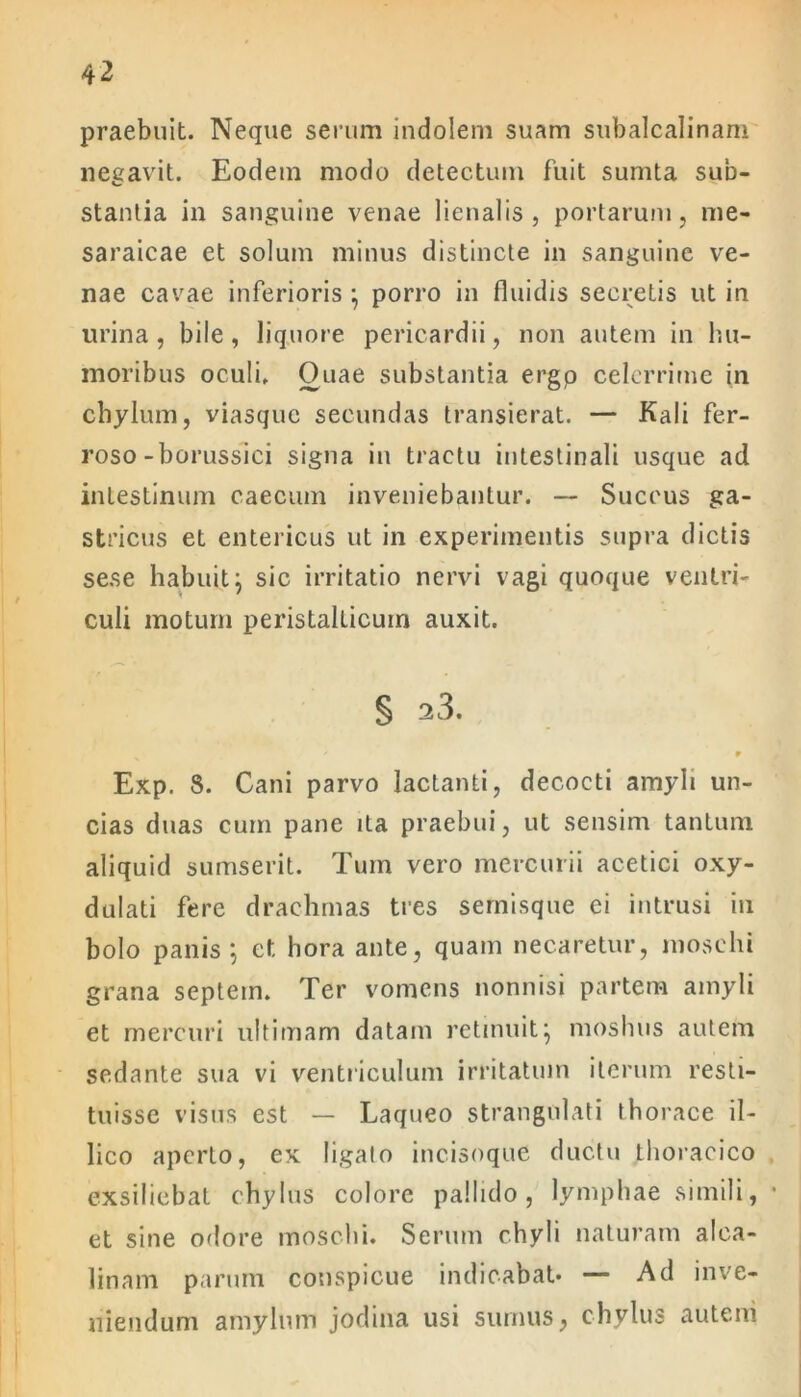 praebuit. Neque serum indolem suam subalcalinam negavit. Eodem modo detectum fuit sumta sub- stantia in sanguine venae lienalis, portarum, me* saraicae et solum minus distincte in sanguine ve- nae cavae inferioris } porro in fluidis secretis ut in urina, bile, liquore pericardii, non autem in hu- moribus oculi. Ouae substantia ergp celerrime in chylum, viasque secundas transierat. — Kali fer- roso-borussici signa in tractu intestinali usque ad intestinum caecum inveniebantur. — Succus ga- stricus et entericus ut in experimentis supra dictis sese habuit} sic irritatio nervi vagi quoque ventri- culi motum peristalticuin auxit. § 23. Exp. 8. Cani parvo lactanti, decocti amyli un- cias duas cum pane ita praebui, ut sensim tantum aliquid sumserit. Tum vero mercurii acetici oxy- dulati fere drachmas tres semisque ei intrusi in bolo panis} et hora ante, quam necaretur, moschi grana septem. Ter vomens nonnisi partem amyli et mercuri ultimam datam retinuit} moshus autem sedante sua vi ventriculum irritatum iterum resti- tuisse visus est — Laqueo strangulati thorace il- lico aperto, ex ligato incisoque ductu thoracico exsiliebat chylus colore pallido, lymphae simili, • et sine odore moschi. Serum chyli naturam alca- linam parum conspicue indicabat* — Ad inve- niendum amylum jodina usi sumus, chylus autem