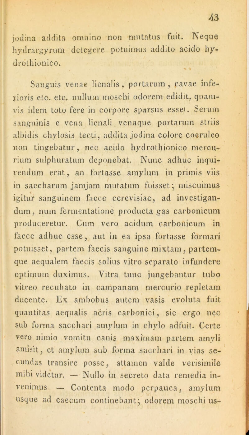 jodina addita omnino non mutatus fuit. Neque hydrargyrum detegere potuimus addito acido hy- drothionico. ^ % Sanguis venae lienalis . portarum, cavae infe- rioris etc. etc. nullum moschi odorem edidit, quam- vis idem toto fere in corpore sparsus essei. Serum sanguinis e vena lienali venaque portarum striis albidis chylosis tecti, addita jodina colore coeruleo non tingebatur, nec acido hydrothionico mercu- rium sulphuratum deponebat. Nunc adhuc inqui- rendum erat, an fortasse amylum in primis viis in saccharum jamjam mutatum fuisset ^ miscuimus igitur sanguinem faece cerevisiae, ad investigan- dum, num fermentatione producta gas carbonicuin produceretur. Cum vero acidum carbomcum in faece adhuc esse, aut in ea ipsa fortasse formari potuisset, partem faecis sanguine mixtam, partem- que aequalem faecis solius vitro separato infundere optimum duximus. Vitra tunc jungebantur tubo vitreo recubato in campanam mercurio repletam ducente. Ex ambobus autem vasis evoluta fuit quantitas aequalis aeris carbonici, sic ergo nec sub forma sacchari amylum in chylo adfuit. Certe vero nimio vomitu canis maximam partem amyli amisit, et amylum sub forma sacchari in vias se- cundas transire posse, attamen valde verisimile mihi videtur. — Nullo in secreto data remedia in- venimus — Contenta modo perpauca, amylum usque ad caecum continebant} odorem moschi us-