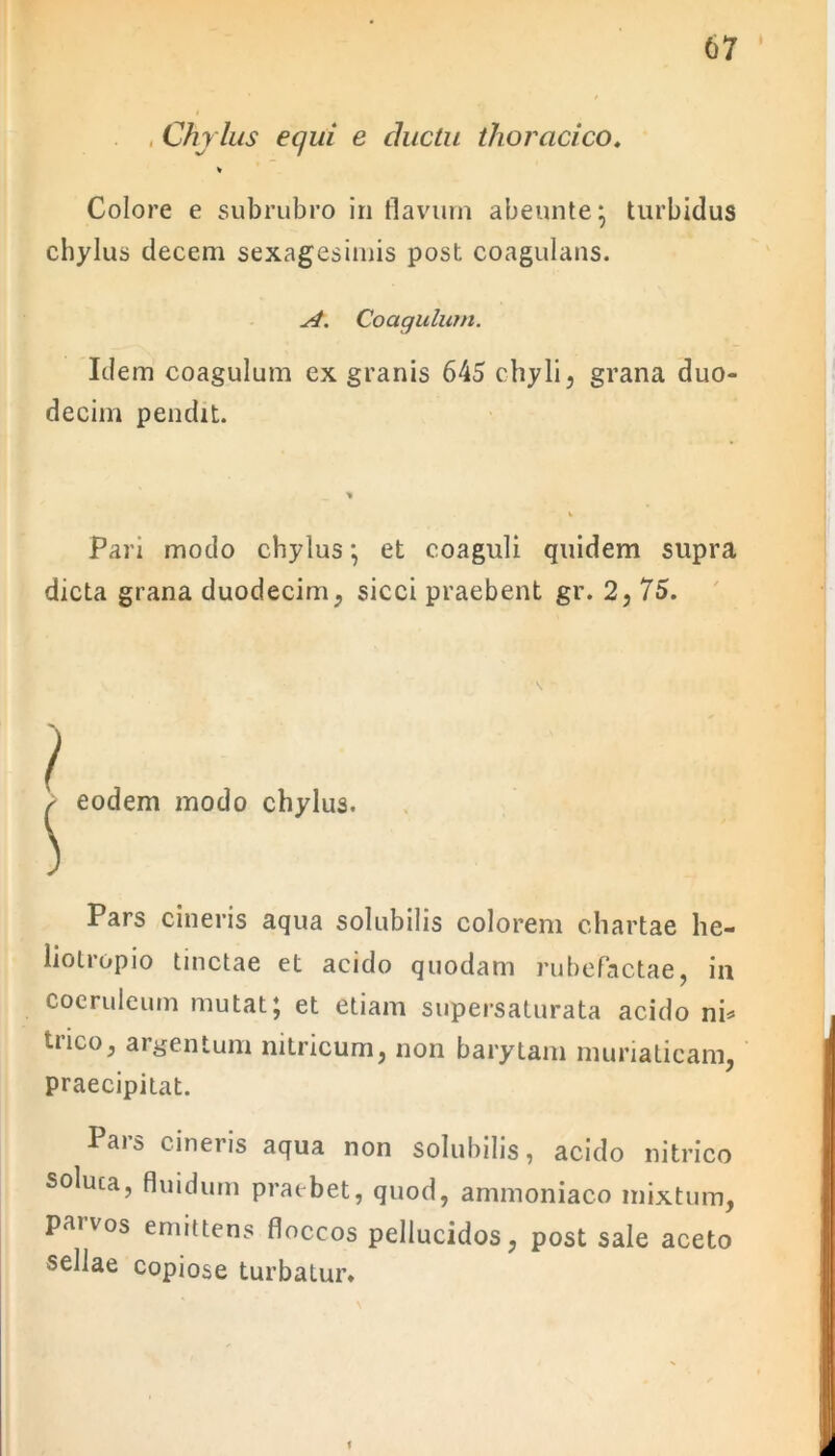 67 * . , Chylus equi e ductu thoracico. % Colore e subrubro in flavum abennte; turbidus chylus decem sexagesimis post coagulans. si. Coagulum. Idem coagulum ex granis 645 chyli, grana duo- decim pendit. Pan modo chylus ; et coaguli quidem supra dicta grana duodecim, sicci praebent gr. 2, 75. i eodem modo chylus. > Pars cineris aqua solubilis colorem chartae he- liotropio tinctae et acido quodam rubefactae, in coeruleum mutat; et etiam supersaturata acido ni* trico, argentum nitricum, non barytam muriaticam, praecipitat. Pars cineris aqua non solubilis, acido nitrico soluta, fluidum praebet, quod, ammoniaco mixtum, paivos emittens floccos pellucidos, post sale aceto sellae copiose turbatur. f