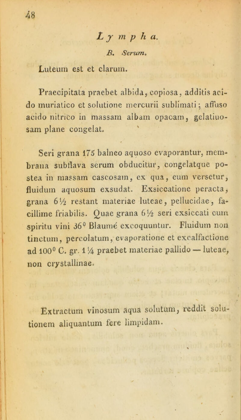 -48 Lympha. B. Serum. Luteum est et clarum. / Praecipitata praebet albida, copiosa, additis aci- do muriatico et solutione mercurii sublimati; affuso acido nitrico in massam albam opacam, gelatiuo- sam plane congelat. Seri grana 175 balneo aquoso evaporantur, mem- brana subflava serum obducitur, congelatque po- stea in massam caseosam, ex qua, eum versetur, fluidum aquosum exsudat. Exsiccatione peracta, grana 6V2 restant materiae luteae, pellucidae, fa- cillime friabilis. Ouae grana 6Vfc seri exsiccati cum spiritu vini 66° Blaume excoquuntur. Fluidum non tinctum, percolatum, evaporatione et excalfactione ad 100° C. gr. 1 % praebet materiae pallido — luteae, non crystallinae. Extractum vinosum aqua solutum, reddit solu- tionem aliquantum fere limpidam.