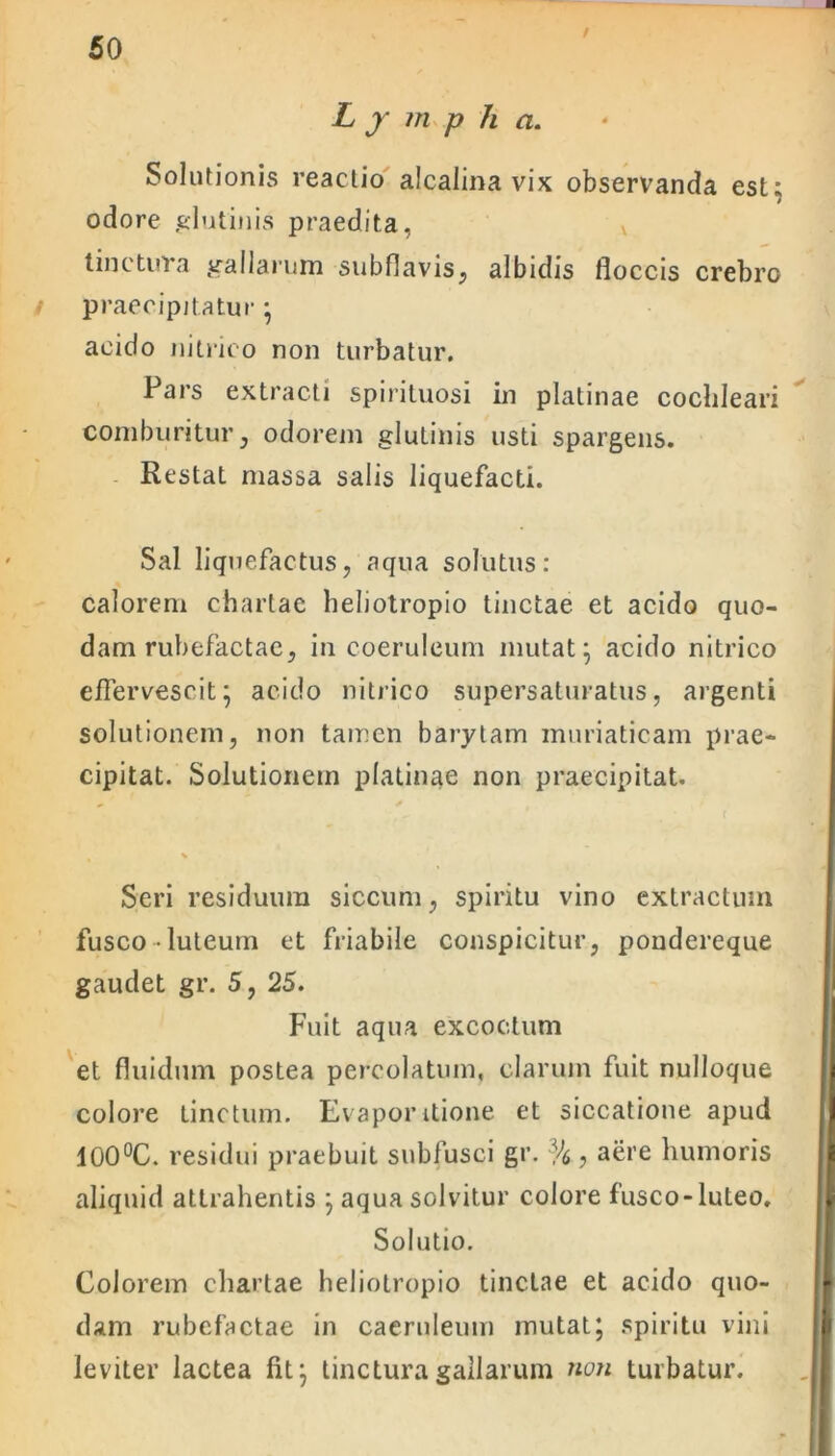 / L j m p h a. Solutionis reactio alcalina vix observanda est; odore glutinis praedita, tinctura gallarum subflavis, albidis floccis crebro praecipitatur ; acido jiitrico non turbatur. Pars extracti spirituosi in platinae cochleari comburitur, odorem glutinis usti spargens. Restat massa salis liquefacti. Sal liquefactus, aqua solutus: calorem chartae heliotropio tinctae et acido quo- dam rubefactae, in coeruleum mutat; acido nitrico effervescit; acido nitrico supersaturatus, argenti solutionem, non tamen barytam muriaticam prae- cipitat. Solutionem platinae non praecipitat. Seri residuum siccum, spiritu vino extractum fusco luteum et friabile conspicitur, pondereque gaudet gr. 5, 25. Fuit aqua excoctum et fluidum postea percolatum, clarum fuit nulloque colore Linctum. Evaporitione et siccatione apud 100°C. residui praebuit subfusci gr. % , aere humoris aliquid attrahentis ; aqua solvitur colore fusco-luteo. Solutio. Colorem chartae heliotropio tinctae et acido quo- dam rubefactae in caeruleum mutat; spiritu vini leviter lactea fit; tinctura gallarum non turbatur.