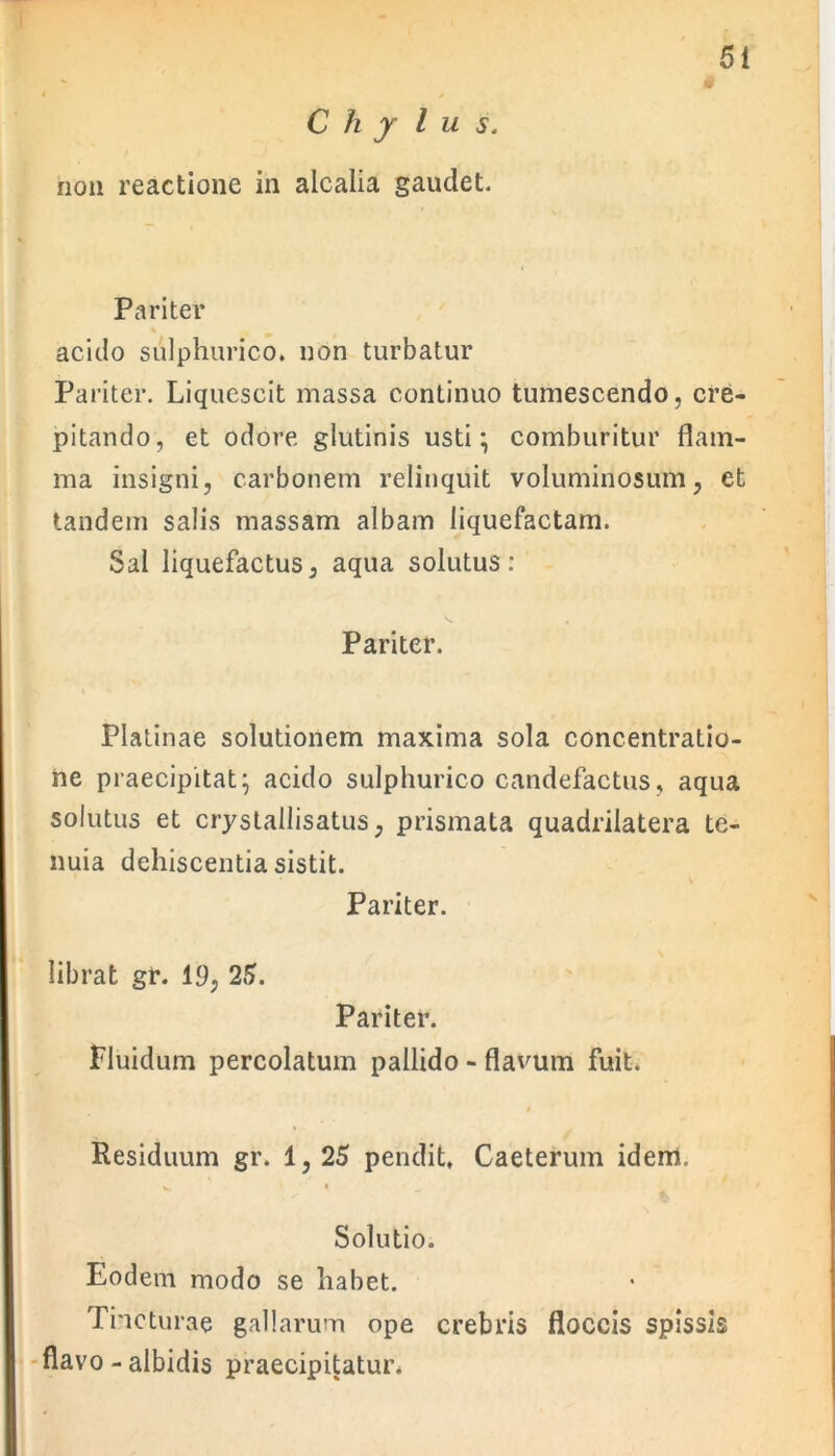 # C h y lus. non reactione in aicalia gaudet. Pariter acido sulphurico. non turbatur Pariter. Liquescit massa continuo tumescendo, cre- pitando, et odore glutinis usti; comburitur flam- ma insigni, carbonem relinquit voluminosum, et tandem salis massam albam liquefactam. Sal liquefactus, aqua solutus: Pariter. Platinae solutionem maxima sola concentratio- ne praecipitat; acido sulphurico candefactus, aqua solutus et crystallisatus, prismata quadrilatera te- nuia dehiscentia sistit. Pariter. librat gr. 19, 25. Pariter. Fluidum percolatum pallido - flavum fuit. » Residuum gr. 1, 25 pendit, Caeterum idem. K l ’’ I Solutio. Eodem modo se liabet. Tincturae gallarum ope crebris floccis spissis flavo - albidis praecipitatur.