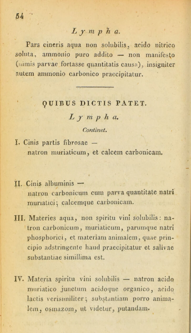 5-4 Lympha. Pars cineris aqua non solubilis, acido nitrico soluta, ammonio puro addito — non manifesto % (nimis parvae fortasse quantitatis causa), insigniter autem ammonio carbonico praecipitatur. 9UIBUS DICTIS PATET. L y m p h a. Continet. I. Cinis partis fibrosae — natron muriaticum, et calcem carbonicam. II. Cinis albuminis — natron carbonicum cum parva quantitate natri muriatici} calcemque carbonicam. III. Materies aqua, non spiritu vini solubilis: na- tron carbonicum, muriaticum, parumque natri phosphorici, et materiam animalem, quae prin- cipio adstringente haud praecipitatur et salivae substantiae simillima est. IV. Materia spiritu vini solubilis — natron acido muriatico junctum acidoque organico, acido lactis verisimiliter} substantiam porro anima- lem, osinazom, ut videtur, putandam.