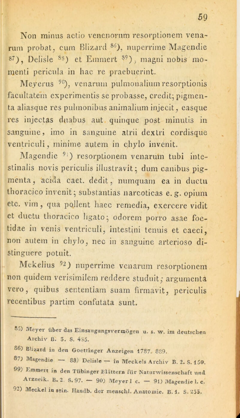 Non minus actio venenorum resorptionem vena- rum probat, cum Blizard 86), nuperrime Magendie i 87), Delisle Ss) et Emmert 59), magni nobis mo- menti pericula in hac re praebuerint. Meyerus 90), venarum pulmonalium resorptionis facultatem experimentis se probasse, credit; pigmen- ta aliasque res pulmonibus animalium injecit, easque res injectas duabus aut quinque post minutis in sanguine, imo in sanguine atrii dextri cordisque ventriculi, minime autem in chylo invenit. Magendie 9:) resorptionem venarum tubi inte- stinalis novis periculis illustravit; dum canibus pig- menta, acida caet. dedit, numquam ea in ductu thoracico invenit; substantias narcoticas e. g. opium etc. vim, qua pollent haec remedia, exercere vidit et ductu thoracico ligato; odorem porro asae foe- tidae in venis ventriculi, intestini tenuis et caeci, non autem in chylo, nec in sanguine arterioso di- stinguere potuit. Mekelius 92) nuperrime venarum resorptionem non quidem verisimilem reddere studuit,* argumenta vero, quibus sententiam suam firmavit, periculis recentibus partim confutata sunt. 85) Meyer iiber das Einsaugungsvermogcn u. s. w. im deutschen Archiv B. 3. S. 4S5. 86) Blizard in den Goetringer Anzeigen 1787. 889. 8/) Magendie 88) Delisle— in Meckels Archiv B. 2. S. 150. 99) Emmert in den Tiibinger Iilattern fur Naturwissenschaft und Arzneik. B. 2 S. 97. — 90) Meyer 1 c. — 91) Magendie 1. c. '8) iYTeckel in sein. Handb. der menschl. Anatomie. B. 1. S. 235.
