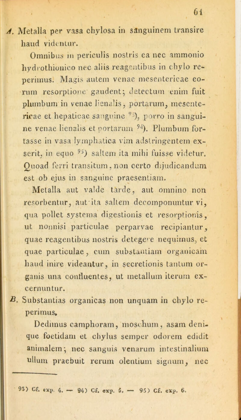 A. Metalla per vasa chylosa in sanguinem transire haud videntur. Omnibus in periculis nostris ea nec ammonio hydrothionico nec aliis reagentibus in chylo re*- periinus. Magis autem venae mesentericae eo- rum resorptione’ gaudent; detectum enim fuit plumbum in venae lienalis, portarum, mesente- ricae et hepaticae sanguine °']), porro in sangui- ne venae lienalis et portarum 94). Plumbum for- tasse in vasa lymphatica vim adstringentem ex- serit, in equo 9S) saltem ita mihi fuisse videtur. Quoad ferri transitum, non certo dijudicandum est ob ejus in sanguine praesentiam. Metalla aut valde tarde, aut omnino non resorbentur, autita saltem decomponuntur vi, qua pollet systema digestionis et resorptionis, ut nonnisi particulae perparvae recipiantur, quae reagentibus nostris detegere nequimus, et quae particulae, cum substantiam organicam haud inire videantur, in secretionis tantum or- ganis una confluentes, ut metallum iterum ex- cernuntur. B. Substantias organicas non unquam in chylo re- perimus* Dedimus camphoram, moschum, asam deni- que foetidam et chylus semper odorem edidit animalem; nec sanguis venarum intestinalium ullum praebuit rerum olentium signum, nec 93) Cf. exp. 4. — 94) Cf. exp. 5. ■— 93) Cf. exp. 6.