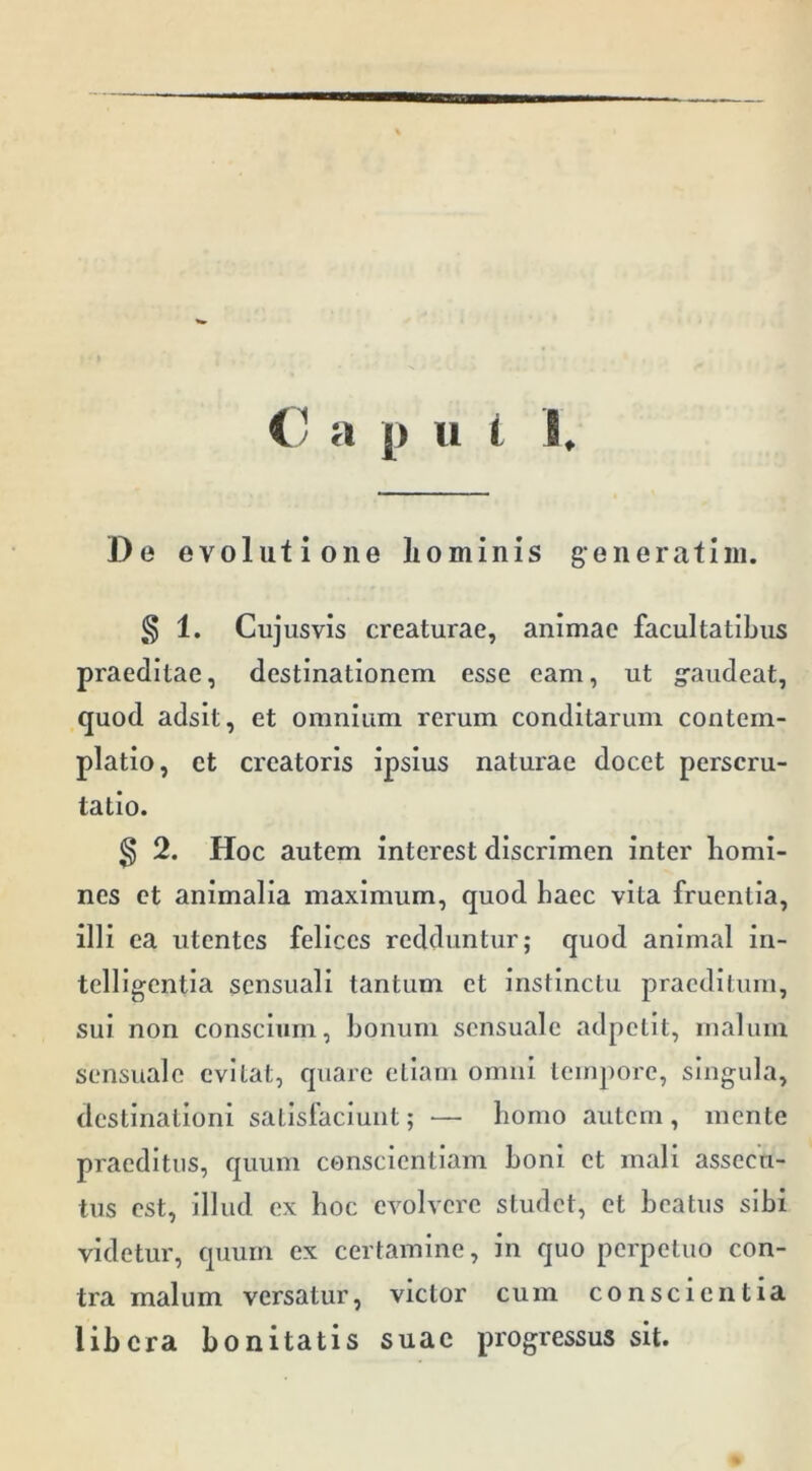 C a p u i I. De evolutione liominis generatini. § 1. Cujusvis creaturae, animae facultatibus praeditae, destinationem esse eam, ut gaudeat, quod adsit, et omnium rerum conditarum contem- platio, ct creatoris ipsius naturae docet perscru- tatio. ^ 2. Hoc autem interest discrimen inter homi- nes ct animalia maximum, quod haec vita fruentia, illi ea utentes felices redduntur; quod animal in- telligentia sensuali tantum et instinctu praeditum, sui non conscium, bonum sensuale adpetit, inahmi sensuale evitat, quare etiam omni tempore, singula, destinationi satisfaciunt; — homo autem, mente praeditus, quum conscientiam boni ct mali assecu- tus est, illud ex hoc evolvere studet, et beatus si bi videtur, quum ex certamine, in quo perpetuo con- tra malum versatur, victor cum conscientia libera bonitatis suae progressus sit.