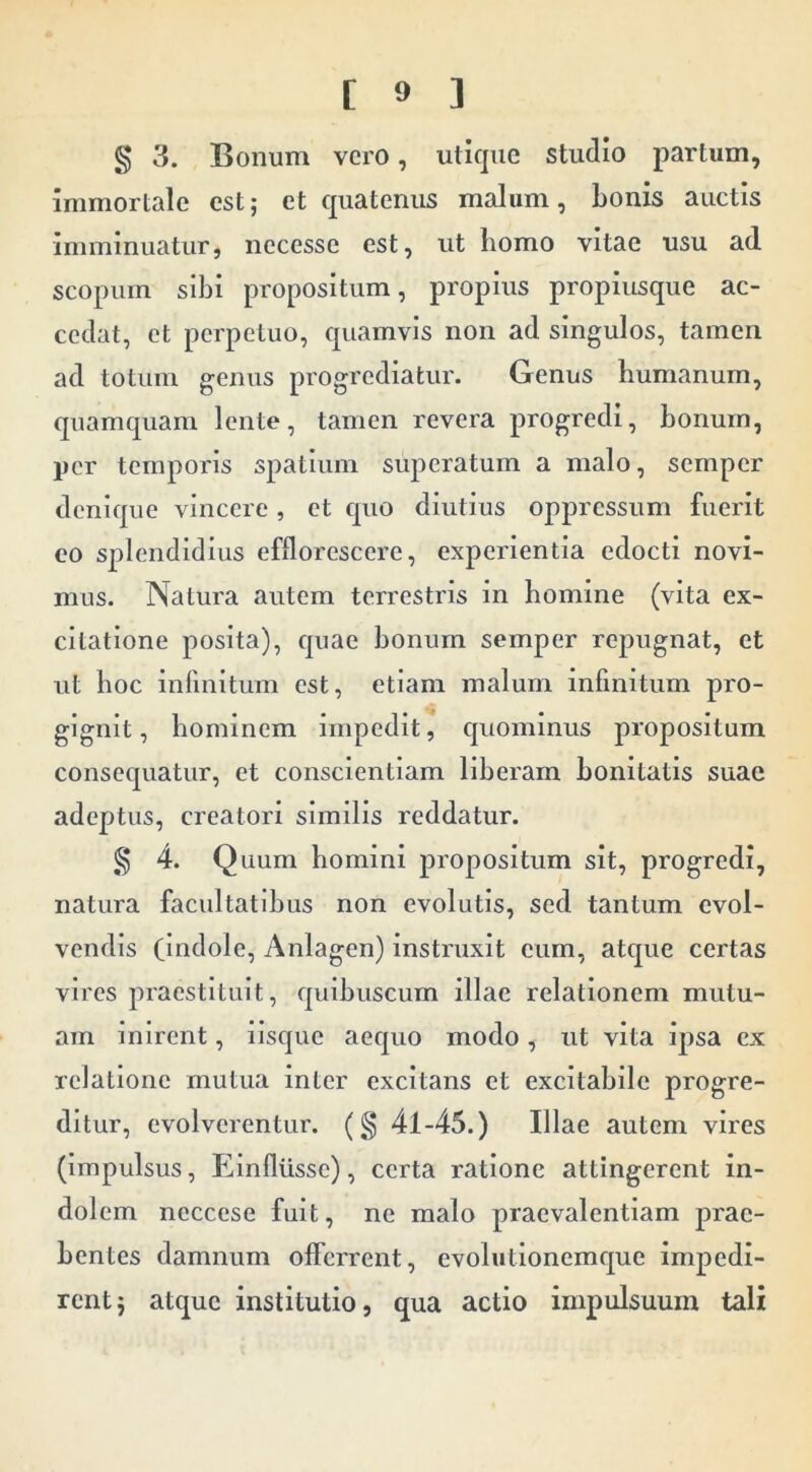 § 3. Bonum vero, utique studio partum, immortale est; et quatenus malum, Lonis auctis imminuatur, necesse est, ut liomo vitae usu ad scopum sibi propositum, propius propiusque ac- cedat, et perpetuo, quamvis non ad singulos, tamen ad totum genus progrediatur. Genus humanum, quamquam lente, tamen revera progredi, bonum, per temporis spatium superatum a malo, semper denique vincere, et quo diutius oppressum fuerit eo splendidius efflorescere, experientia edocti novi- mus. Natura autem terrestris in homine (vita ex- citatione posita), quae bonum semper repugnat, et ut hoc infinitum est, etiam malum infinitum pro- gignit , hominem impedit, quominus propositum consequatur, et conscientiam liberam bonitatis suae adeptus, creatori similis reddatur. g 4. Quum homini propositum sit, progredi, natura facultatibus non evolutis, sed tantum evol- vendis (Indole, Anlagen) instruxit eum, atque certas vires praestituit, quibuscum illae relationem mutu- am inirent, iisque aequo modo, ut vita ipsa ex relatione mutua inter excitans et excitabile progre- ditur, evolverentur. (§ 41-45.) Illae autem vires (Impulsus, Einfliisse), certa ratione attingerent in- dolem neccese fuit, ne malo praevalentiam prae- bentes damnum offerrent, cvolutionemque impedi- rent} atque institutio, qua actio impulsuum tali