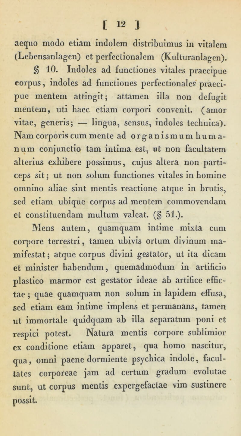 aequo modo etiam indolem distribuimus in vitalem (Lebensanlagen) et perfectionalem (Kulturanlagcn). § 10. Indoles ad functiones vitales praecipue corpus, indoles ad functiones perfectlonales praeci- pue mentem attingit; attamen illa non defugit mentem, uti haec etiam corpori convenit, (amor vitae, generis; — lingua, sensus, indoles technlca). Nam corporis cum mente ad organismum huma- num conjunctio tam Intima est, ut non facultatem alterius exhibere possimus, cujus altera non parti- ceps sit; ut non solum functiones vitales in homine omnino aliae sint mentis reactione atque in brutis, sed etiam ubique corpus ad mentem commovendam et constituendam multum valeat. (§ 51.). Mens autem, quamquam intime mixta cum corpore terrestri, tamen ubivis ortum divinum ma- mifestat; atque corpus divini gestator, ut ita dicam et minister habendum, quemadmodum in artificio plastico marmor est gestator ideae ab artifice effic- tae ; quae quamquam non solum in lapidem effusa, sed etiam eam intime implens et permanans, tamen ut Immortale quidquam ab illa separatum poni et respici potest. Natura mentis corpore sublimior ex conditione etiam apparet, qua homo nascitur, qua, omni paene dormiente psychica indole, facul- tates corporeae jam ad certum gradum evolutae sunt, ut corpus mentis expergefactae vim sustinere possit.