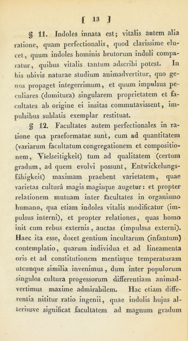 g 11. Indoles innata est; vitalis autem alia ratione, epam pcrfcctionalis, quod clarissime elu- cet, quum indoles hominis brutorum indoli compa- ratur, quibus vitalis tantum adseribi potest. In bis ubivis naturae studium animadvertitur, quo ge- nus propaget integerrimum, et quum impulsus pe- culiares (domitura) singularem proprietatem et fa- cultates ab origine ei insitas commutavissent, im- pulsibus sublatis exemplar restituat. g 12. Facultates autem perfectlonales in ra- tione qua praeformatae sunt, cum ad quantitatem (variarum facultatum congregationem et compositio- nem, Vielseltigkeit) tum ad qualitatem (certum gradum, ad quem evolvi possunt, Entwickelungs- filblgkeit) maximam praebent varietatem, quae varietas cultura magis magisque augetur: et propter relationem mutuam inter facultates in organismo bumano, qua etiam indoles vitalis modificatur (im- pulsus interni), et propter relationes, quas bomo init cum rebus externis, auctas (impulsus externi). Haec ita esse, docet gentium Incultarum (infantum) contemplatio, quarum individua et ad lineamenta oris et ad constitutionem mentlsque temperaturam utcunque similia invenimus, dum inter populorum singulos cultura progessorum differentiam animad- vertimus maxime admirabilem. Hac etiam diffe- rentia nititur ratio ingenii, quae indolis bujus al- Icriusve significat facultatem ad magnum gradum