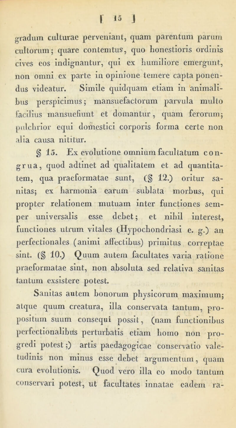 gradum ctillurae perveniant, quam parentum parum cultorum; quare contemtiis, quo honestioris ordinis cives eos Indignantur, qui ex humiliore emergunt, non omni ex parte in opinione temere capta ponen- dus videatur. Simile quidquam etiam in animali- bus perspicimus; mansuefactorum parvula multo facilius mansuefiunt et domantur, quam ferorum; pulclirlor equi domestici corporis forma certe non alia causa nititur. g 15. Ex evolutione omnium facultatum con- grua, quod adtlnet ad qualitatem et ad quantita- tem, qua praeformatae sunt, (§ 12.) oritur sa- nitas; ex harmonia earum sublata morbus, qui propter relationem mutuam inter functiones sem- per universalis esse debet; et nihil interest, functiones utrum vitales (Hypocbondrlasi e. g.) an perfcctionalcs (animi affectibus) primitus correptae sint. (§ 10.) Quum autem facultates varia ratione praeformatae sint, non absoluta sed relativa sanitas tantum exsistere potest. Sanitas autem bonorum physicorum maximum; atque quum creatura, illa conservata tantum, pro- positum suum consequi possit, (nam functionibus pcrfectionalibits perturbatis etiam homo non pro- gredi potest;) artis paedagogicac conservatio vale- tudinis non minus esse debet argumentum, quam cura evolutionis. Quod vero illa eo modo tantum conservari potest, ut facultates innatae eadem ra-