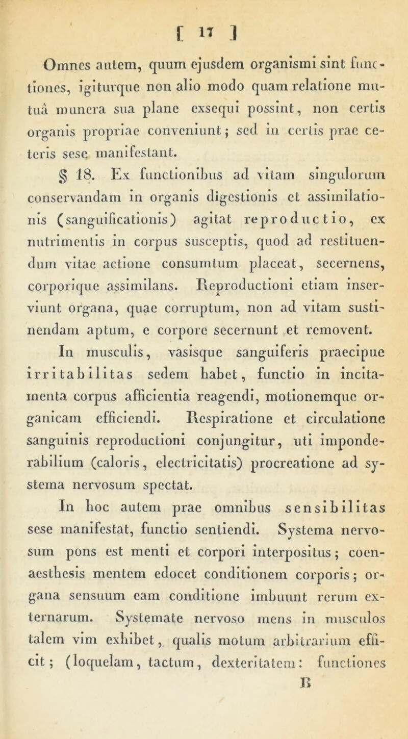 Omnes autem, quum ejusdem organismi sint func- tiones, igiturque non alio modo quam relatione mu- tua munera sua plane exsequi possint, non certis organis propriae conveniunt; sed in certis prae ce- leris sesc manifestant. § 18. Ex functionibus ad vitam singulorum conservandam in organis digestionis et assiinilatio- nis (sanguificationis) agitat reproductio, ex nutrimentis in corpus susceptis, quod ad restituen- dum vitae actione consurntum placeat, secernens, corporique assimilans. Reproductloni etiam inser- viunt organa, quae corruptum, non ad vitam susti- nendam aptum, e corpore secernunt et removent. In musculis, vasisque sanguiferis praecipue irritabilitas sedem babet, functio in incita- menta corpus afficientia reagendi, motionemejue or- ganicam efficiendi. Respiratione et circulatione sanguinis reproductloni conjungitur, uti imponde- rabillum (caloris, electricitatis) procreatione ad sy- stema nervosum spectat. In lioc autem prae omnibus sensibilitas sese manifestat, functio sentiendi. Systema nervo- sum pons est menti et corpori interpositus; coen- acstbcsls mentem edocet conditionem corporis; or- gana sensuum eam conditione imbuunt rerum ex- ternarum. Systemate nervoso mens in musculos talem vim exbibet, qualis motum arbitrarium effi- cit; (loquelam, tactum, dexteritatem: functiones R