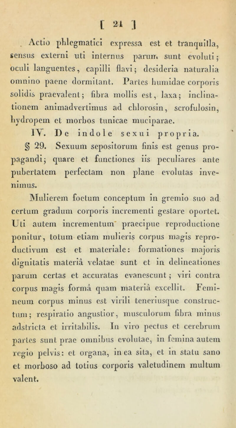 . Actio phlegmatici expressa est et tranquilla, sensus externi uti internus parurr. sunt evoluti; oculi languentes, capilli flavi; dcsicleria naturalia omnino paene dormitant. Partes liumidae corporis solidis praevalent; fibra mollis est, laxa; inclina- tionem animadvertimus ad chlorosin, scrofulosin, hydropem et morbos tunicae muciparae. I\. Dc indole sexui propria. § 29. Sexuum sepositorum finis est genus pro- pagandi; quare et functiones iis peculiares ante pubertatem perfectam non plane evolutas inve- nimus. INIulierem foetum conceptum in gremio suo ad certum gradum corporis incrementi gestare oportet. Uti autem incrementum* praecipue reproductlone ponitur, totum ellam mulieris corpus magis repro- ductivum est et materiale: formationes majoris dignitatis materia velatae sunt ct in delineationes parum certas ct accuratas evanescunt; viri contra corpus magis forma quam materia excellit. Femi- neum corpus minus est virili tcnerlusque construc- tum; respiratio angustior, musculorum fibra minus adstrlcta ct irritabilis. In viro pectus et cerebrum partes sunt prae omnibus evolutae, in femina autem regio pelvis: ct organa, in ca sita, ct in statu sano et morboso ad totius corporis valetudinem multum valent.