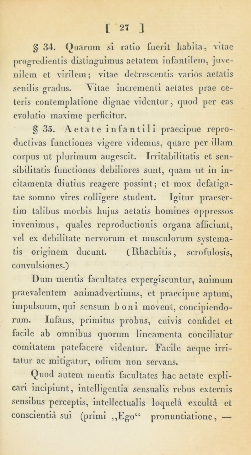 § 34. Oiianim si ratio fuerit habita, vitae progredientis distinguimus aetatem infanlilem, juve- nilem et virilem; vitae defcrescentis varios aetatis senilis gradus. Vitae incrementi aetates prae ce- teris contemplatione dignae videntur, quod per eas evolutio maxime perficitur. § 35. Aetate infantili praecipue repro- ductlvas functiones vigere videmus, quare per illam corpus ut plurimum augescit. Irritabilitatis et sen- slbllltatis functiones debiliores sunt, quam ut in in- citamenta diutius reagere possint; et mox defatiga- tae somno vires colligere student. Igitur praeser- tim talibus morbis hujus aetatis homines oppressos invenimus, quales reproductionis organa afficiunt, vel ex debilitate nervorum et musculorum systema- tis originem ducunt. (Rliacliitls, scrofulosis, convulsiones.) Dum mentis facultates cxperglscuntur, animum praevalentem animadvertimus, et praecipue aptum, impulsuum, qui sensum boni movent, concipiendo- rum. Inlans, primitus probus, cuivis confidet et facile ab omnibus quorum lineamenta conciliatur comitatem patefacere videntur. Facile aeque irri- tatur ae mitigatur, odium non servans. Quod autem mentis faeultates hae aetate expli- cari incipiunt, intelligentia sensualis rebus externis sensibus perceptis, intellectualis loquela exculta et conscientia sui (primi ,,Ego“ pronuntiatione, —