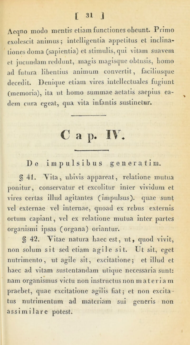 Aoqno modo mentis etiam functiones obeunt. Primo exolescit animus; intelligeiitia appetitus et inclina- tiones doma (sapientia) et stimulis, qui vitam suavem et jucundam reddunt, magis magisqnc obtusis, bomo ad futura libentius animum convertit, faciliusque decedit. Denique ellam vires intellectuales fugiunt (memoria), ita ut bomo summae aetatis saepius ea- ^ dem cura egeat, qua vita infantis sustinetur. C a p. De impulsibus generati m. ,^41. Y ita, ubivis appareat, relatione mutua ponitur, conservatur et excolitur inter vividum et vires certas illud agitantes (impulsus), quae sunt vel externae vel internae, quoad ex rebus externis ortum capiant, vel ex relatione mutua inter partes organismi ipsas (organa) oriantur. § 42. Yitae natura baec est, ut, quod vivit, non solum sit sed etiam agile sit. Ut sit, eget nutrimento, ut agile sit, excitatione; et illud et baec ad vitam sustentandam ntlqne necessaria sunt: nam organismus victu non instructus non materiam praebet, quae excitatione agilis fiat; et non excita- tus nutrimentum ad materiam sui generis non assim i lare potest.