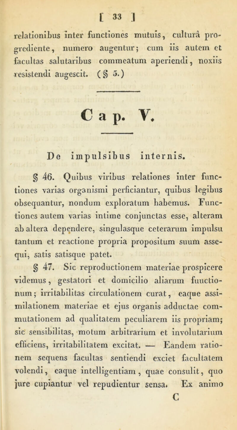 relationibus inter functiones mutuis, cultura pro- grctllente, numero augentur; cum iis autem et facultas salutaribus commeatum aperiendi, noxiis resistendi augescit. ( § 5.) Cap. V. De impulsibus internis. § 46. Quibus viribus relationes inter func- tiones varias organismi perficiantur, quibus legibus obsequantur, nondum exploratum habemus. Func- tiones autem varias intime conjunctas esse, alteram ab altera dependere, singulasque ceterarum impulsu tantum et reactione propria propositum suum asse- qui, satis satisque patet. § 47. Sic reproductionem materiae prospicere videmus, gestatori et domicilio aliarum fuuetio- num; irritabilitas circulationem curat, eaqiie assi- milationem materiae et ejus organis adductae com- mutationem ad qualitatem peculiarem iis propriam; sic sensibilitas, motum arbitrarium et involutarium efficiens, irritabilitatem excitat. — Eandem ratio- nem sequens facultas sentiendi exciet facultatem volendi, eaque intelligentiam , quae consulit, quo jure cupiantur vel repudientur sensa* Ex animo C