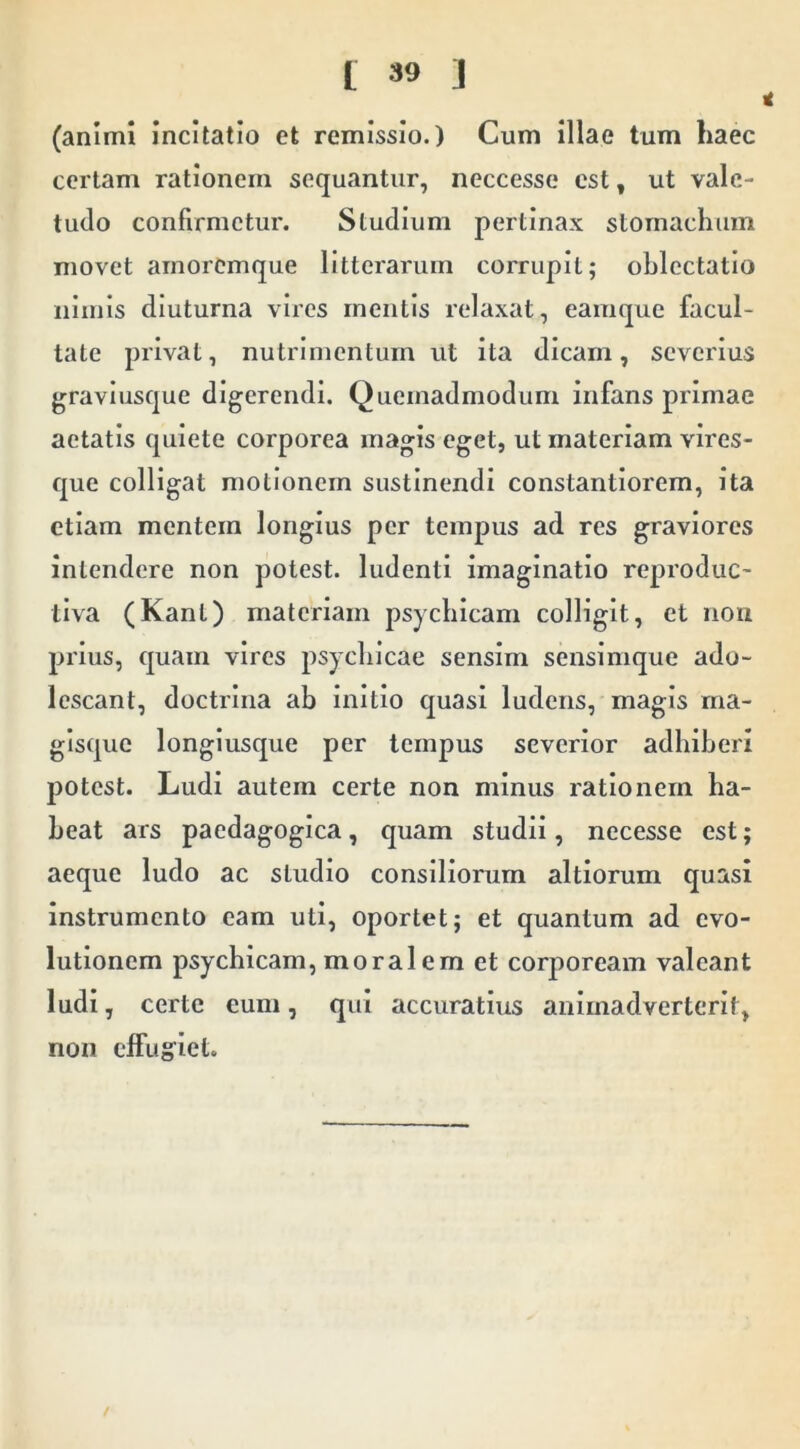 (animi Incitatio et remissio.) Cum Illae tum haec certam rationem sequantur, neccesse est, ut vale- tudo confirmetur. Studium pertinax stomachum movet amoremque litterarum corrupit; oblectatio nimis diuturna vires mentis relaxat, eamque facul- tate privat, nutrimentum ut ita dicam, severius gravlusque digerendi. Quemadmodum infans primae aetatis quiete corporea magis eget, ut materiam vires- que colligat motionem sustinendi constantlorem, ita etiam mentem longius per tempus ad res graviores Intendere non potest, ludenti imaginatio reproduc- tlva (Kant) materiam psychicam colligit, et iioii prius, quam vires psychicae sensim senslmque ado- lescant, doctrina ah initio quasi ludens, magis rna- glsquc longlusque per tempus severior adhiberi potest. Ludi autem certe non minus rationem ha- beat ars paedagoglca, quam studii, necesse est; aeque ludo ac studio consiliorum altlorum quasi instrumento eam uti, oportet; et quantum ad evo- lutionem psychicam, moralem et corpoream valeant ludi, certe eum, qui accuratius animadverterlt, non effug^iet.