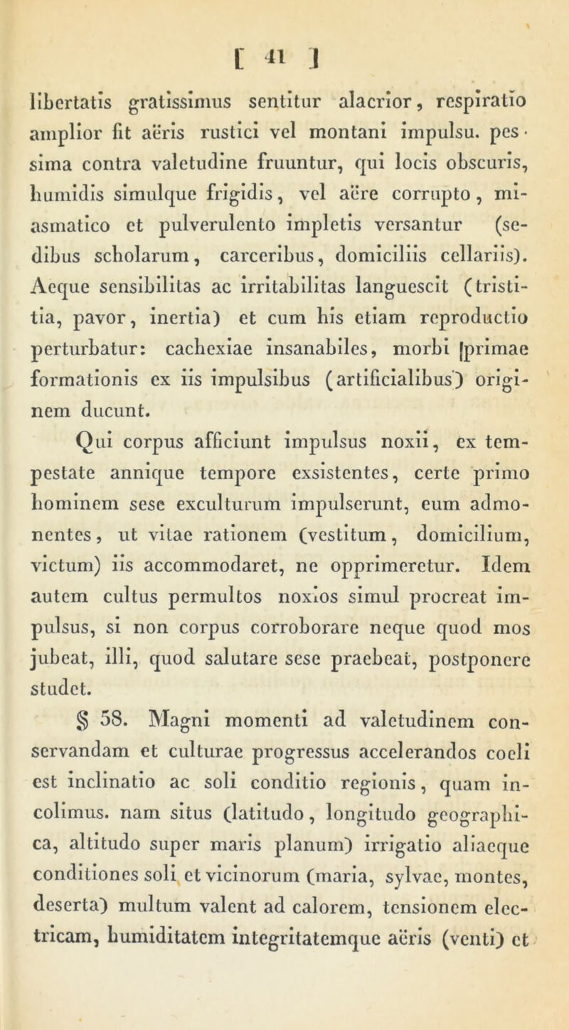 L 11 J libertatis gratissimus sentitur alacrior, respiratio amplior fit aeris rustici vel montani impulsu, pes- sima contra valetudine fruuntur, qui locis obscuris, liumidis simulque frigidis, vel aere corrupto, mi- asmatico et pulverulento impletis versantur (se- dibus scholarum, carceribus, domiciliis cellariis). Aeque sensibilitas ac irritabilitas languescit (tristi- tia, pavor, inertia) et cum his etiam reproductio perturbatur: cachexiae insanabiles, morbi {primae formationis ex iis impulsibus (artificialibus) origi- nem ducunt. Qui corpus afficiunt impulsus noxii, ex tem- pestate annique tempore exsistentes, certe primo hominem sese exculturum impulserunt, eum admo- nentes, ut vitae rationem (vestitum, domicilium, victum) iis accommodaret, ne opprimeretur. Idem autem cultus permultos noxios simul procreat im- pulsus, si non corpus corroborare neque quod mos jubeat, illi, quod salutare sese praebeat, postponere studet. S 58. Magni momenti ad valetudinem con- servandam et culturae progressus accelerandos coeli est inclinatio ac soli conditio regionis, quam in- colimus. nam situs (latitudo, longitudo geographi- ca, altitudo super maris planum) irrigatio allaeque conditiones soli et vicinorum (maria, sylvac, montes, deserta) multum valent ad calorem, tensionem elec- tricam, humiditatem integritatemque aeris (venti) et