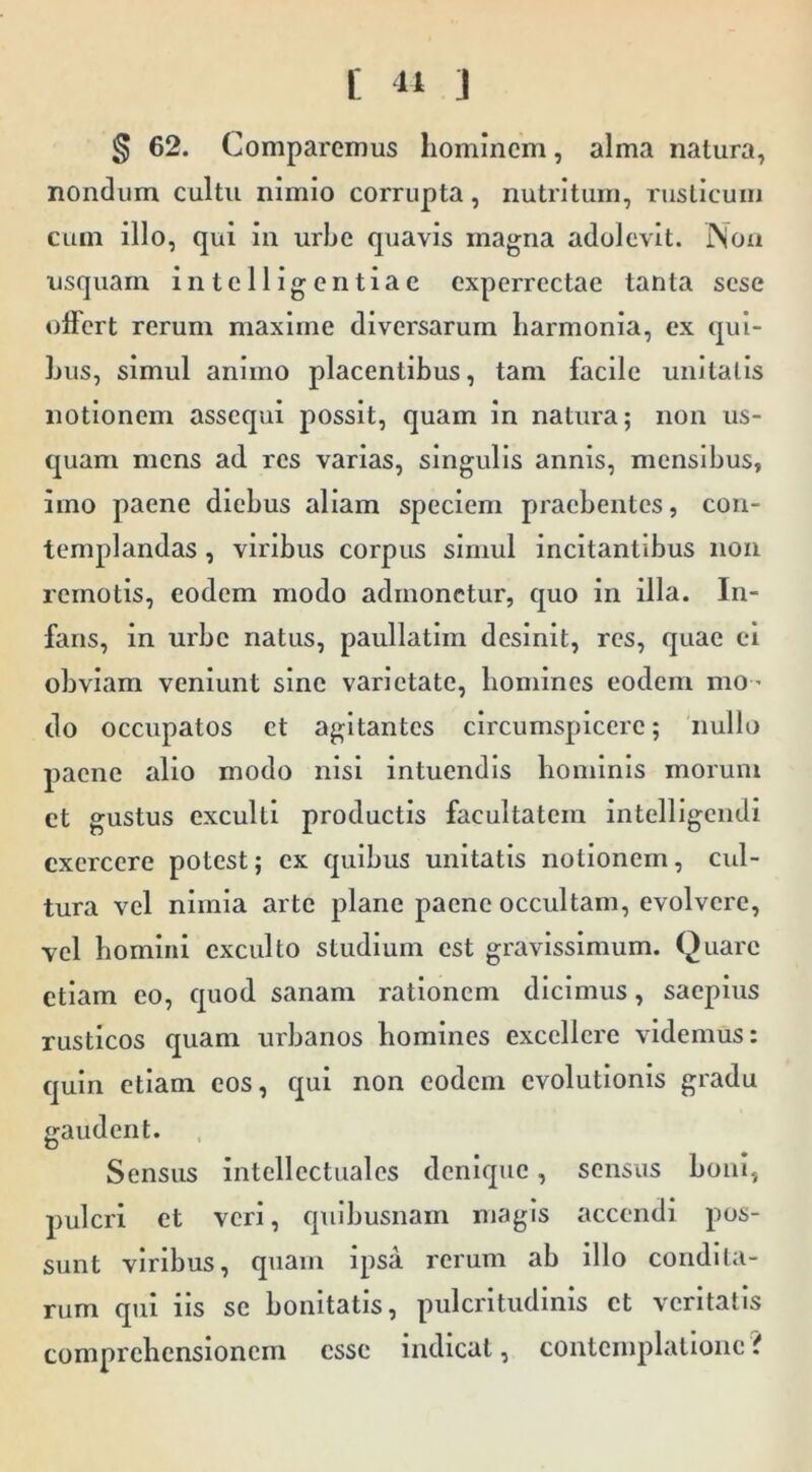 [ 41 ] § 62. Comparemus liomincm, alma natura, nondum cultu nimio corrupta, nutritum, rusticum cum illo, qui in urbe quavis magna adolevit. INoa usquam intclligentiae experrectae tanta sese oHert rerum maxime diversarum harmonia, ex qui- bus, simul animo placentibus, tam facile unitatis notionem assequi possit, quam in natura; non us- quam mens ad res varias, singulis annis, mensibus, imo paene diebus aliam speciem praebentes, con- templandas , viribus corpus simul incitantibus non remotis, eodem modo admonetur, quo in illa. In- fans, in urbe natus, paullatlm desinit, res, quae ei obviam veniunt sine varietate, homines eodem mo- do occupatos ct agitantes circumspicere; nullo paene alio modo nisi intuendis hominis morum ct gustus exculti productis facultatem intelligendi exercere potest; ex quibus unitatis notionem, cul- tura vel nimia arte plane paene occultam, evolvere, vel homini exculto studium est gravissimum. Quare etiam eo, quod sanam rationem dicimus, saepius rusticos quam urbanos homines excellere videmus: quin etiam cos, qui non eodem evolutionis gradu gaudent. Sensus intellectuales denique, sensus boni, pulcri ct veri, quibusnam magis accendi pos- sunt viribus, quam ipsa rerum ab illo condita- rum qui iis se bonitatis, pulcrltudlnis et veritatis comprehensionem esse indicat, contemplatione {