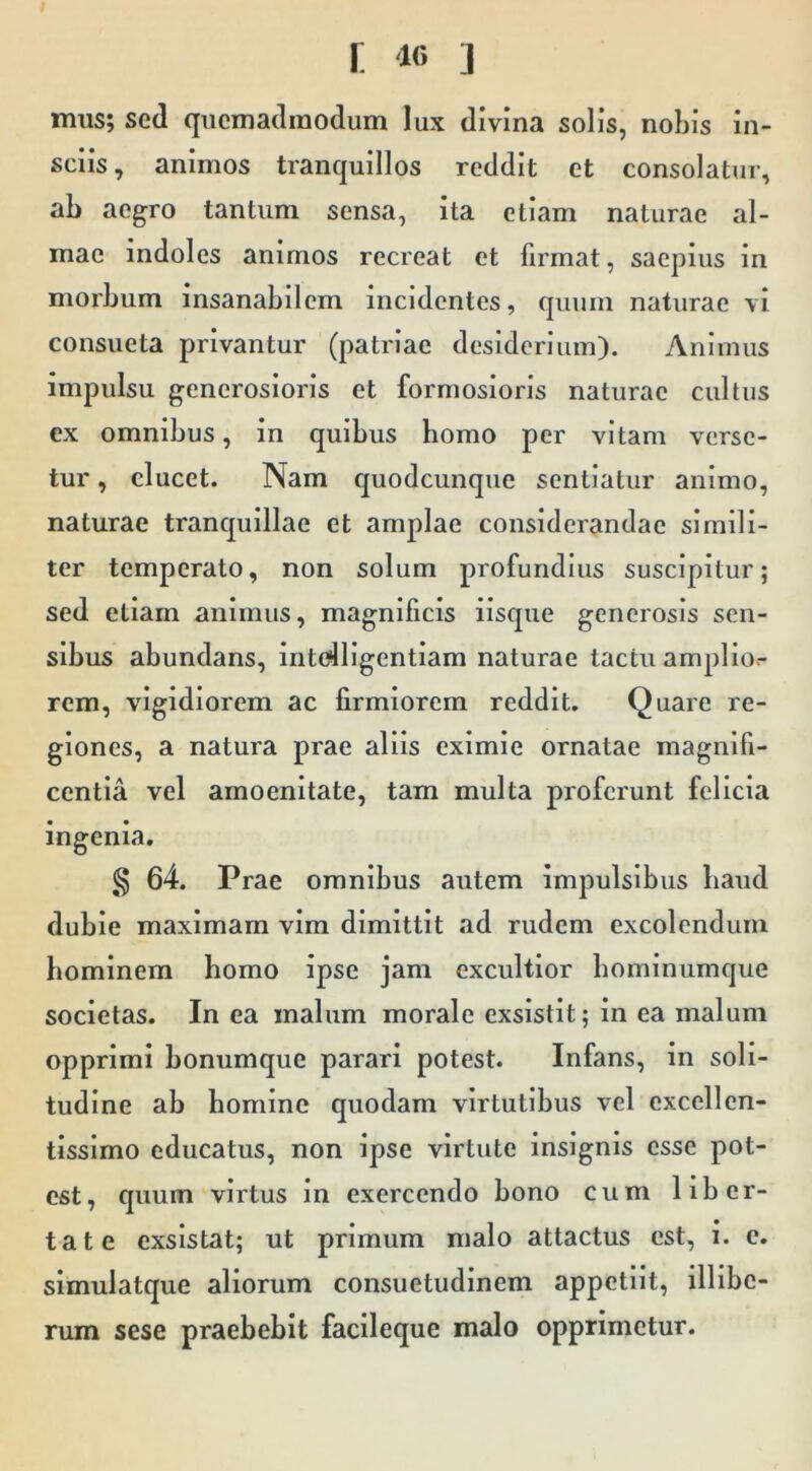 mus; sed quemadmodum lux divina solis, nobis in- sciis, animos tranquillos reddit et consolatur, ab aegro tantum sensa, ita etiam naturae al- mae indoles animos recreat et firmat, saepius in morbum insanabilem incidentes, quum naturae vi consueta privantur (patriae desiderium). Animus impulsu generosioris et formosioris naturae cultus ex omnibus, in quibus homo per vitam verse- tur , ducet. Nam quodcunque sentiatur animo, naturae tranquillae et amplae considerandae simili- ter temperato, non solum profundius suscipitur; sed etiam animus, magnificis ilsqiie generosis sen- sibus abundans, intidligentlam naturae tactu amplior rem, vigidiorem ac firmiorem reddit. Quare re- giones, a natura prae aliis eximie ornatae magnifi- centia vel amoenitate, tam multa proferunt felicia ingenia. g 64. Prae omnibus autem impulsibus baud dubie maximam vim dimittit ad rudem excolendum hominem homo ipse jam excultior bominumque societas. In ea malum morale exsistit; in ea malum opprimi bonumque parari potest. Infans, in soli- tudine ab homine quodam virtutibus vel excellen- tissimo educatus, non ipse virtute insignis esse pot- est, quum virtus in exercendo bono cum liber- tate exsistat; ut primum malo attactus est, i. e. slmulatque aliorum consuetudinem appetiit, illibe- rum sese praebebit facileque malo opprimetur.