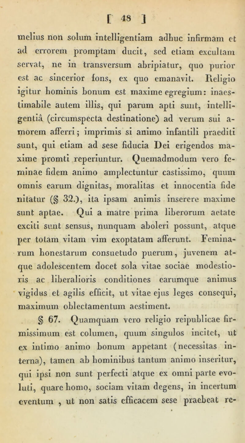 melius non solum intelligentiam adhuc infirmam et ad cnorem promptam ducit, sed etiam excultam servat, ne in transversum abripiatur, quo purior est ac sincerior fons, ex quo emanavit. Religio igitur hominis honum est maxime egregium: inaes- timabile autem illis, qui parum apti sunt, intelli- gentia (circumspecta destinatione) ad verum sui a- morern allerri; imprimis si animo infantili praediti sunt, qui etiam ad sese fiducia Dei erigendos ma- xime promti reperluntur. Quemadmodum vero fe- minae fidem animo amplectuntur castissimo, quum omnis carum dignitas, moralitas et innocentia fide nitatur 32.), ita ipsam animis inserere maxime sunt aptae. Qui a matre prima liberorum aetate exciti sunt sensus, nunquam aboleri possunt, atque per totam vitam vim exoptatam afferunt. Femina- rum honestarum consuetudo puerum, juvenem at- que adolescentem docet sola vitae sociae modestio- ris ac liberalioris conditiones carumque animus vigldus et agilis efficit, ut vitae ejus leges consequi, maximum oblectamentum aestiment. § 67. Quamquam vero religio reipublicae fir- missimum est columen, cpium singulos incitet, ut ex intimo animo bonum appetant (necessitas in- terna), tamen ab hominibus tantum animo inseritur, qui ipsi non sunt perfecti atque ex omni parte evo- luti, quare homo, sociam vitam degens, in incertum eventum , ut non satis efficacem sese praebeat re-