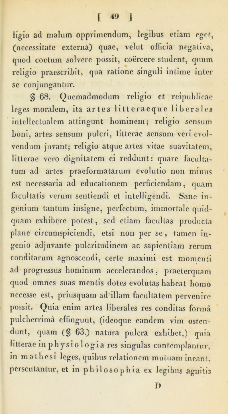 \ I ligio ad malum opprimendum, legibus etiam eget, (necessitate externa) quae, velut officia negativa, cpiod coetum solvere possit, coercere student, quum religio praescribit, qua ratione singuli intime inter se conjungantur. § 68. Quemadmodum religio et reipublicae leges moralem, ita artes litteraeque liberales 'intellectualem attingunt hominem; religio sensum boni, artes sensum pulcri, litterae sensum veri evol- vendum juvant; religio atque artes vitae suavitatem, litterae vero dignitatem ei reddunt: quare faculta- tum ad artes praeformatarum evolutio non minus est necessaria ad educationem perficiendam, quam facultatis verum sentiendi et intclllgendl. Sane in- genium tantum insigne, perfectum, immortale quid- quam exhibere potest, sed etiam facultas producta plane circumspiciendi, etsi non per se, iamen in- genio adjuvante pulcritudinem ac sapientiam rerum conditarum agnoscendi, certe maximi est momenti ad progressus hominum accelerandos, praeterquam quod omnes suas mentis dotes evolutas habeat homo nccesse est, priusquam ad illam facultatem pervenire possit. Quia enim artes liberales res conditas forma pulcherrima effingunt, (ideoque eandem vim osten- dunt, quam 63.) natura pulcra exhibet,) quia litterae in physiologia res singulas contemplantur, in mathesi leges, quibus relationem mutuam Ineant, perscutantiir, et in philosophia ex legibus agnitis D