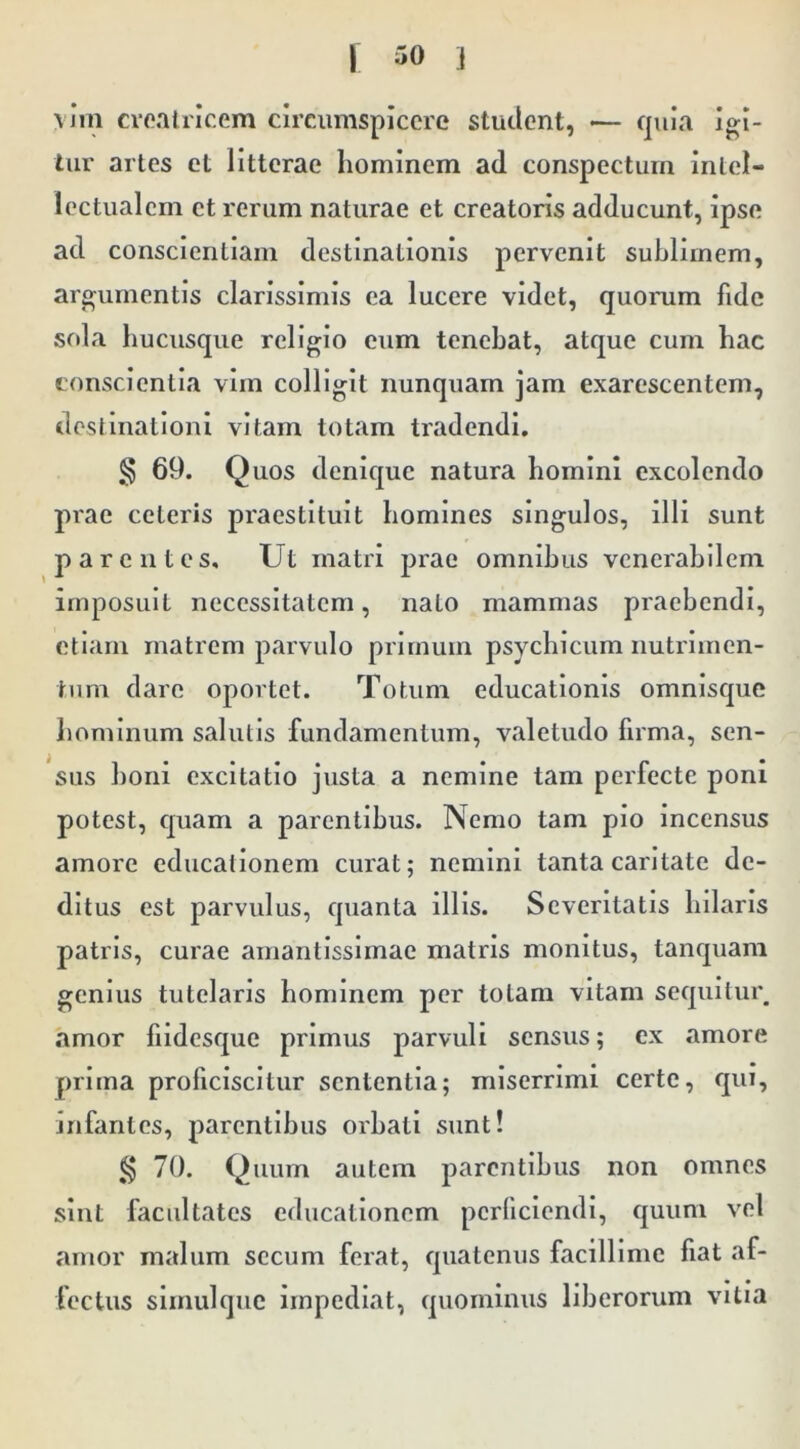 \ jm croalrlcem circumspicere student, •— quia igi- tur artes et litterae hominem ad conspectum intel- lectualem et rerum naturae et creatoris adducunt, ipse ad conscientiam destinationis pervenit sublimem, argumentis clarissimis ea lucere videt, quorum fide sfda hucusque religio cum tenebat, atque cum hac conscientia vim colligit nunquam jam exarescentem, destinationi vitam lotam tradendi. § 69. Quos denique natura homini excolendo prae ceteris praestituit homines singulos, illi sunt parentes. Ut matri prae omnibus venerabilem imposuit necessitatem, nato mammas praebendi, etiam matrem parvulo primum psychicum nutrimen- tum dare oportet. Totum educationis omnisque hominum salutis fundamentum, valetudo firma, sen- sus boni excitatio justa a nemine tam perfecte poni potest, quam a parentibus. Nemo tam pio incensus amore educationem curat; nemini tanta caritate de- ditus est parvulus, quanta illis. Severitatis hilaris patris, curae amantissimae matris monitus, tanquam genius tutelaris hominem per totam vitam sequitui\ amor fiidesque primus parvuli sensus; ex amore prima proficiscitur sententia; miserrimi certe, qui, infantes, parentibus orbati sunt! g 70. Quum autem parentibus non omnes sint facultates educationem perficiendi, cjuuni vel amor malum secum ferat, quatenus facillime fiat af- fectus slmulqiic impediat, quominus liberorum vitia