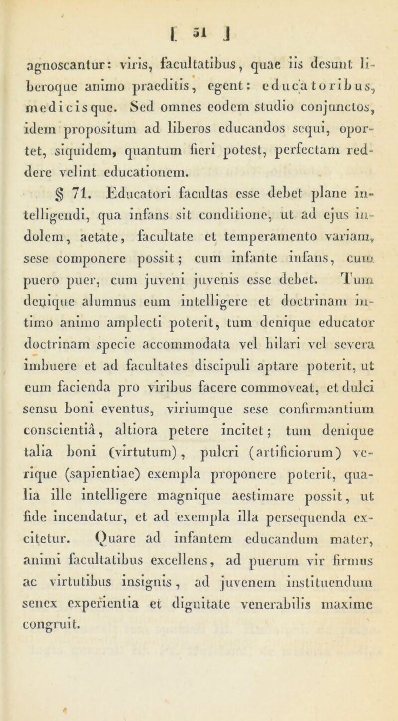 agnoscantur: viris, facultatibus, quae iis desunt li- bcroque animo praeditis, egent: e d u c'a t o r i L u s, niedicisquc. Sed omnes eodem studio conjunctos, idem propositum ad liberos educandos sequi, opor- tet, siquidem, quantum fieri potest, perfectam red- dere velint educationem. § 71. Educatori facultas esse debet plane in- telligendi, qua infans sit conditione, ut ad ejus in- dolem, aetate, facultate et temperamento vanam, sese componere possit; cum infante infans, cum puero puer, cum juveni juvenis esse debet. Tum denique alumnus eum Intelligcrc et doctrinam in- timo animo amplecti poterit, tum denique educator doctrinam specie accommodala vel liilari vel severa imbuere et ad facultates discipuli aptare poterit, ut cum facienda pro viribus facere commoveat, et dulci sensu boni eventus, viriumque sese confirmanliuni conscientia, altiora petere incitet; tum denique talla boni (virtutum), piilcri (artificiorum) ve- rique (sapientiae) exempla proponere poterit, qua- lia ille intelllgerc magnlque aestimare possit, ut fide Incendatur, et ad exempla illa persequenda ex- citetur. Quare ad infantem educandum mater, animi facultatibus excellens, ad puerum vir firmus ac virtutibus insignis, ad juvenem iiistlliieiuluiii senex cxpefienlla et dignitate venerabilis niaxlmc congruit.