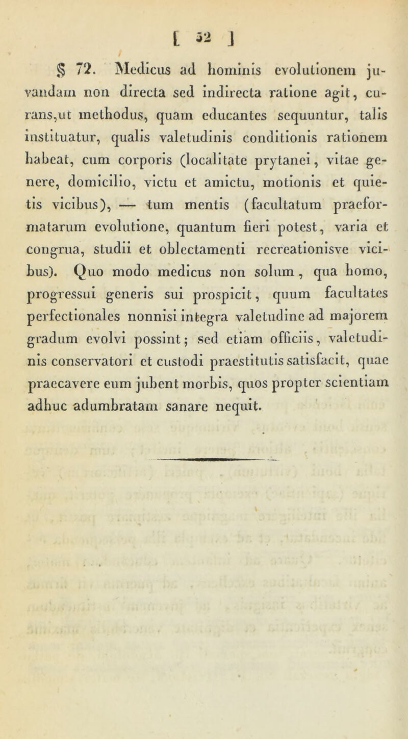 t J ^ 72. Medicus ad hominis cvolullonem ju- vandam non directa sed Indirecta ratione agit, cu- rans,ut methodus, quam educantes sequuntur, talis instituatur, qualis valetudinis conditionis rationem habeat, cum corporis (localltate prytanei, vitae ge- nere, domicilio, victu et amictu, motionis et quie- tis vicibus), — tum mentis (facultatum praelor- matarum evolutione, quantum fieri potest, varia et congrua, studii et oblectamenti rccreationisve vici- bus). Quo modo medicus non solum, qua bomo, progressui generis sui prospicit, quum facultates perfectionales nonnisi integra valetudine ad majorem gradum evolvi possint; sed etiam officiis, valetudi- nis conservatori et custodi praestitutis satisfacit, quae praecavere eum jubent morbis, quos propter scientiam adbuc adumbratam sanare nequit.