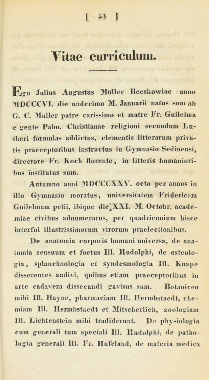 Vitae curriculum. Egro Julius Aug-ustus Mulier Beeskovviae anno MDCCCVI. die undecimo M. Januarii natus sum al> G. C. Mulier patre carissimo et matre Fr. Guilelma e g-ente Palm. Christianae relig-ioni secundum Lu- theri formulas addictus, elementis litterarum priva- tis praeceptoribus instructus in Gymnasio Sedinensi, directore Fr. Koch florente, in litteris humaniori- bus institutus sum. Autumno anni MDCCCXXV. octo per annos in illo Gymnasio juoratus, universitatem Fridericam Guilelmam petii, ibique die^XXI. M. Octobr. acade- miae civibus adnumeratus, per quadriennium hisce interfui illustrissimorum virorum i)raelectionibus. De anatomia corporis humani universa, de ana- tomia sensuum et foetus 111. Rudolphi, de osteolo- gia, splanchnolog^ia et syndesmolog^ia 111. Kna]»e disserentes audivi, quibus etiam praeceptoribus in arte cadavera dissecandi g^avisus sum. Botaniceu mihi 111. Ilayne, pharmaciam 111. ITermbstaedt, che- miam 111. llermbstaedt et Mitscherlich, zoologiam 111. Lichtenstein mihi tradiderunt. De physiologia cum g^enerali tum speciali 111. Budolphi, de patlio- logfia g^cncrali 111. Fr. Ilufelaml, de materia medica