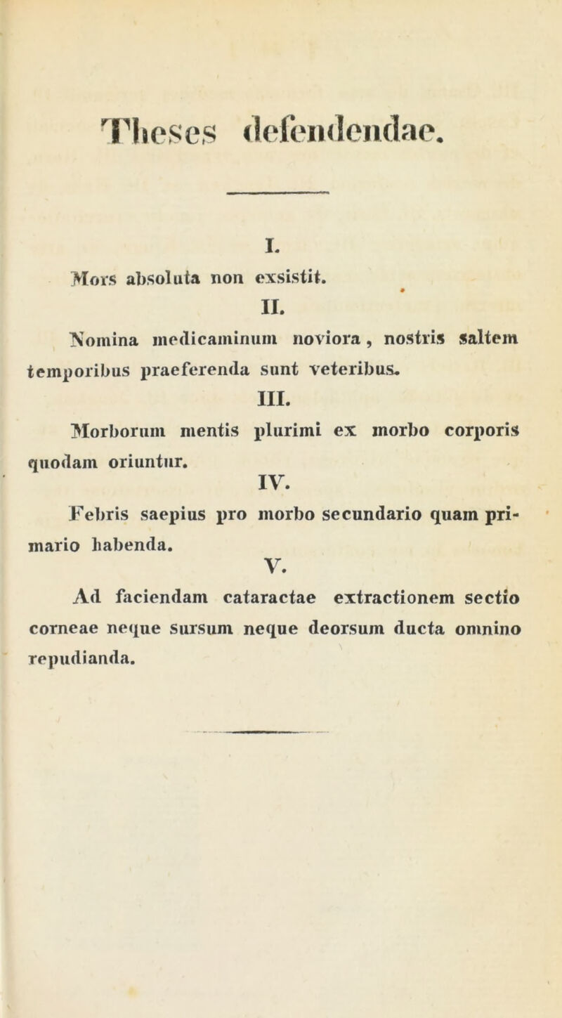 Theses «lefeiulendae I. Mois absoluta non exsistit. II. Nomina inedicaminum noviora, nostris saltem temi)oribus praeferenda sunt veteribus, III. IMorboruiii mentis plurimi ex morbo corporis quodam oriuntur. IV. Febris saepius pro morbo secundario quam pri- mario habenda. V. Ad faciendam cataractae extractionem sectio corneae neque sursum neque deorsum ducta omnino repudianda.