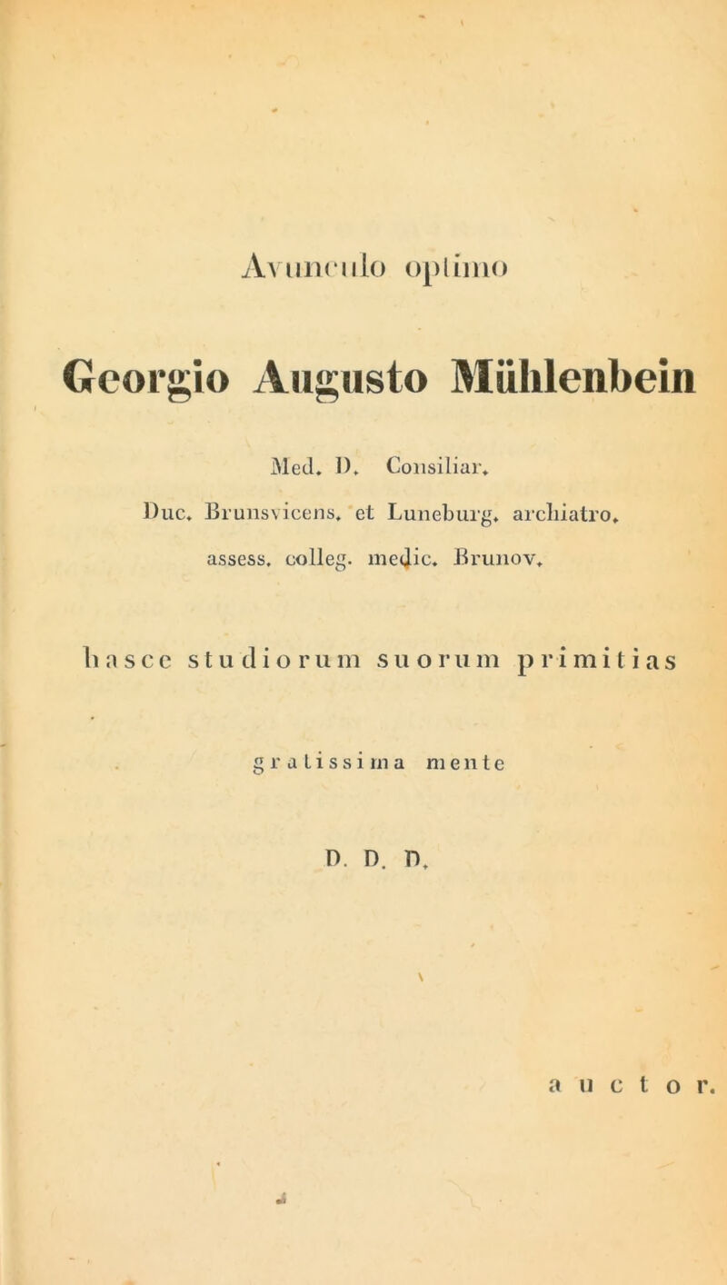 Avunculo opi imo Georgio Augusto Mulilenbein Med. 1). Consiliar» Duc. Brunsvicens. et Luneburg. archiatro, assess. colleg. medie. Brunov. h a s c c studioru m s u o r n m p r i m i t i a s gratissima mente 0. D. D, \