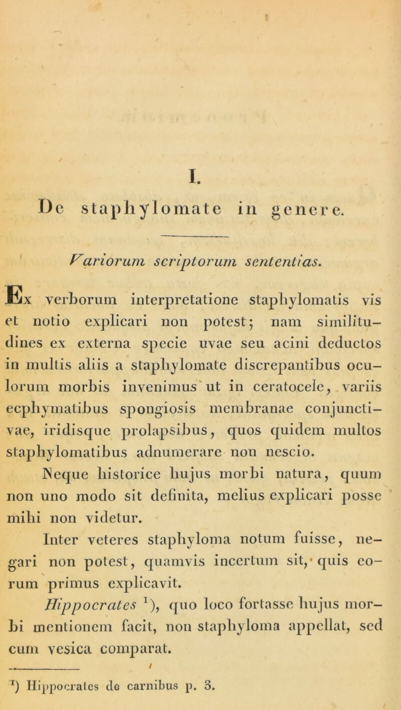 I. Dc staphylomate in genere. Fariorum scriptorum sententias. Ex verborum interpretatione staphylomatis vis et notio explicari non potest; nam similitu- dines ex externa specie uvae seu acini deductos in multis aliis a staphylomate discrepantibus ocu- lorum morbis invenimus ut in ceratocele, variis ecphymatibus spongiosis membranae conjuncti- vae, iridisque prolapsibus, quos quidem mullos staphylomatibus adnumerare non nescio. Neque historice hujus morbi natura, quum non uno modo sit definita, melius explicari posse mihi non videtur. Inter veteres staphyloma notum fuisse, ne- gari non potest, quamvis incertum sit,* quis eo- rum primus explicavit. Hippocrates *), quo loco fortasse hujus mor- bi mentionem facit, non staphyloma appellat, sed cum vesica comparat. T) Ilippocralcs de carnibus p. 3.