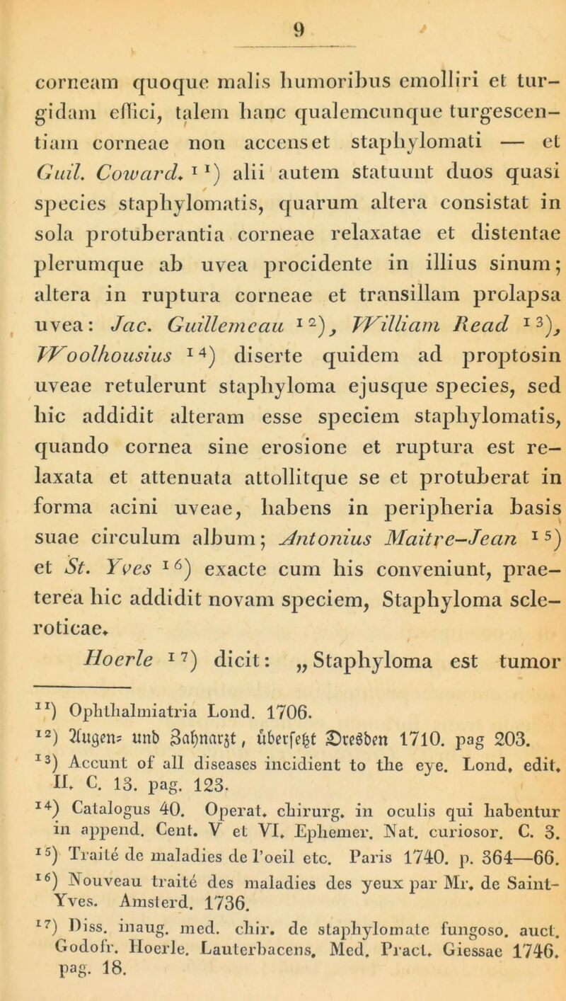 corneam quoque malis humoribus emolliri et tur- gidam edici, talem hanc qualemcunque turgescen- tium corneae non accenset staphylomati — et GaiL Coward♦ 1 *) alii autem statuunt duos quasi / species stapliylomatis, quarum altera consistat in sola protuberantia corneae relaxatae et distentae plerumque ab uvea procidente in illius sinum; altera in ruptura corneae et transiliam prolapsa uvea: Jcic. Guillemcau 1 2)^ fVilliam Read 13), JYoolhousius I4) diserte quidem ad proptosin uveae retulerunt staphyloma ejusque species, sed liic addidit alteram esse speciem stapliylomatis, quando cornea sine erosione et ruptura est re- laxata et attenuata attollitque se et protuberat in forma acini uveae, liabens in peripheria basis suae circulum album; Antonius Maitye-Jean 15) et St. Yves l6) exacte cum bis conveniunt, prae- terea hic addidit novam speciem, Staphyloma scle- roticae, $ Hocrle 17) dicit: „ Staphyloma est tumor IX) Oplitlialmiatria Lond. 1706. 12) 2Cugcn« unb uberfe^t JDteSbm 1710. pag 203. 13) Accunt of ali diseases incidient to tlie eye. Lond, edit, Ih C. 13. pag. 123. 14) Catalogus 40. Operat, cliirurg. in oculis qui habentur in append. Cent. V et VI, Ephemer. Nat. curiosor. C. 3. 15) Traite de maladies de l’oeil etc. Paris 1740. p. 364—66. 16) Nouveau traite des maladies des yeux par Mr, de Saint- Yves. Amsterd. 1736. 17) Diss. inaug. med. cliir. de slaphylomate fungoso, aucl. Godolr. Hoerle. Lautcrbacens, Med. Praei, Giessae 1746. pag. 18.