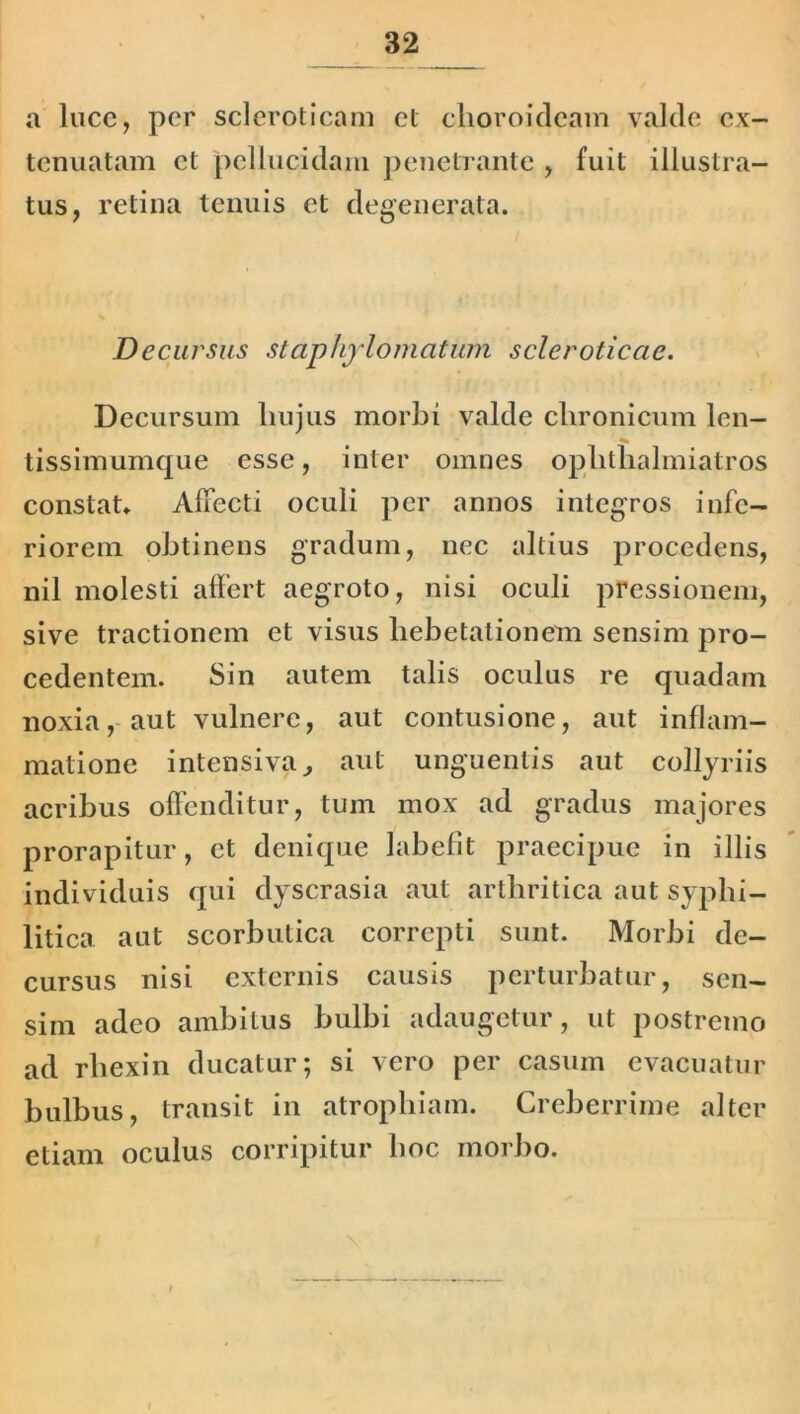 a luce, per scleroticam et choroideam valde ex- tenuatam et pellucidam penetrante , fuit illustra- tus, retina tenuis et degenerata. Decursus staphylomcitum scleroticae. Decursum hujus morbi valde chronicum len- tissimumque esse, inter omnes oplitlialmiatros constat. Affecti oculi per annos integros infe- riorem obtinens gradum, nec altius procedens, nil molesti affert aegroto, nisi oculi pressionem, sive tractionem et visus hebetationem sensim pro- cedentem. Sin autem talis oculus re quadam noxia, aut vulnere, aut contusione, aut inflam- matione intensiva, aut unguentis aut collyriis acribus offenditur, tum mox ad gradus majores prorapitur, et denique labefit praecipue in illis individuis qui dyscrasia aut arthritica aut syphi- litica aut scorbutica correpti sunt. Morbi de- cursus nisi externis causis perturbatur, sen- sim adeo ambitus bulbi adaugetur, ut postremo ad rhexin ducatur; si vero per casum evacuatur bulbus, transit in atrophiam. Creberrime alter etiam oculus corripitur hoc morbo.