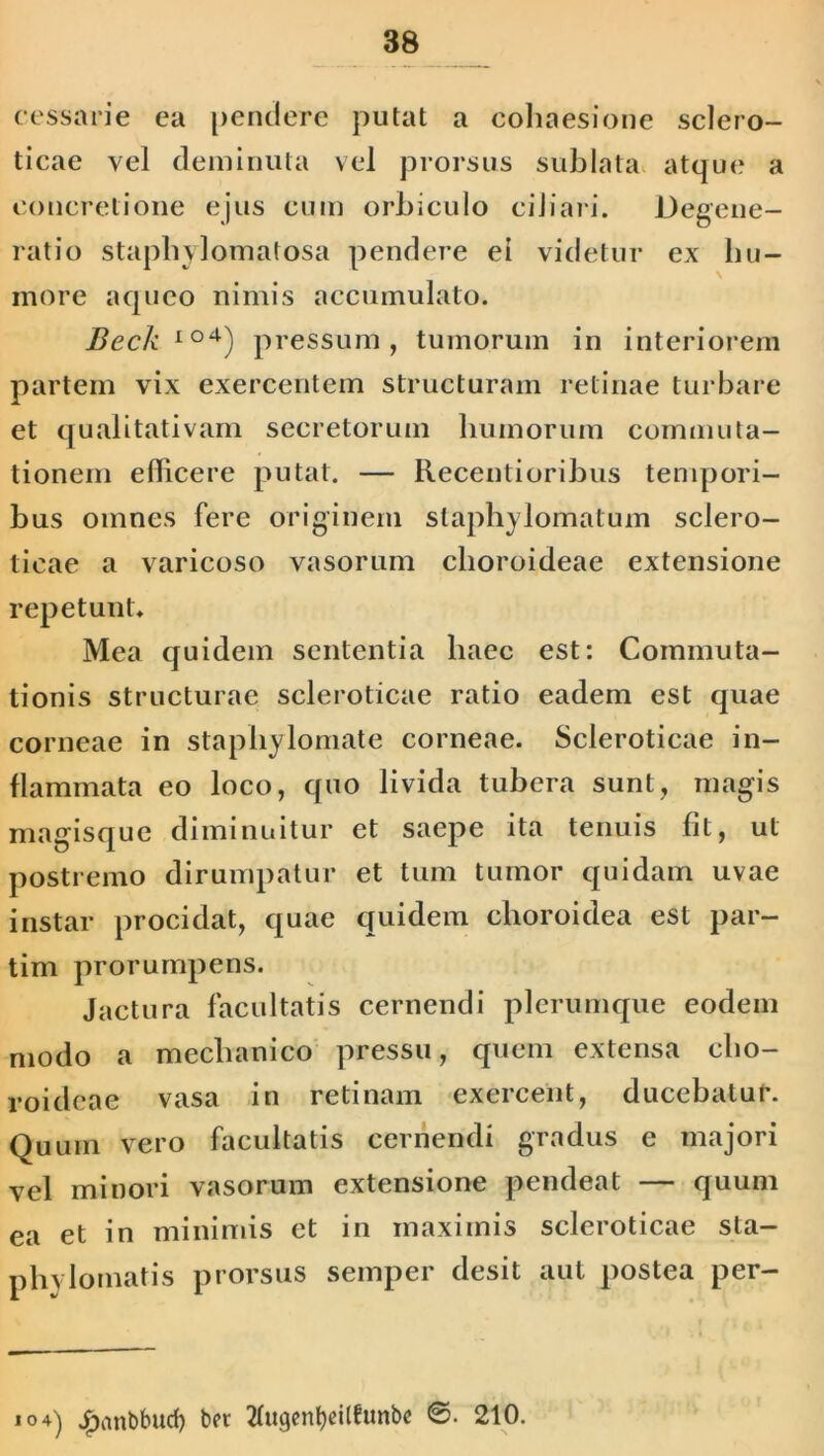 cessarie ca pendere putat a cohaesione sclero- ticae vel deminuta vel prorsus sublata atque a concretione ejus cum orbiculo ciliari. Degene- ratio staphylomatosa pendere ei videtur ex hu- more aqueo nimis accumulato. Beck Io4) pressum, tumorum in interiorem partem vix exercentem structuram retinae turbare et qualitativam secretorum bumorum commuta- tionem edicere putat. — Recentioribus tempori- bus omnes fere originem staphylomatum sclero- ticae a varicoso vasorum choroideae extensione repetunt* Mea quidem sententia haec est: Commuta- tionis structurae scleroticae ratio eadem est quae corneae in staphylomate corneae. Scleroticae in- flammata eo loco, quo livida tubera sunt, magis magisque diminuitur et saepe ita tenuis fit, ut postremo dirumpatur et tum tumor quidam uvae instar procidat, quae quidem choroidea est par- tim prorumpens. Jactura facultatis cernendi plerumque eodem modo a mechanico pressu, quem extensa cho- roideae vasa in retinam exercent, ducebatur. Quum vero facultatis cernendi gradus e majori vel minori vasorum extensione pendeat — quum ea et in minimis et in maximis scleroticae sta- phylomatis prorsus semper desit aut postea per- »°+) £ant>bud) bet 2fugent)dlfunbe 210.