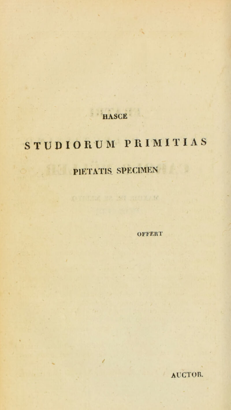 HASCE STUDIORUM 1’ R I M I T I A S PIETATIS SPECIMEN OFFERT / auctor.