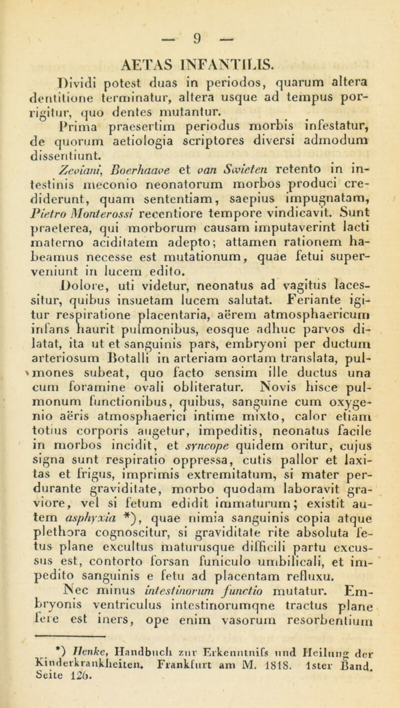 AETAS INFANTILIS. T) ividi potest duas in periodos, quarum altera dentitione terminatur, altera usque ad tempus por- rigitur, quo dentes mutantur. Prima praesertim periodus morbis infestatur, de quorum aetiologia scriptores diversi admodum dissentiunt. ?.'eviani’ Boerhaaoe et van Sivieten retento in in- testinis meconio neonatorum morbos produci cre- diderunt., quam sententiam, saepius impugnatam, Pietro Monterossi reccntiore tempore vindicavit. Sunt praeterea, qui morborum causam imputaverint lacti materno aciditatem adepto; attamen rationem ha- beamus necesse est mutationum, quae fetui super- veniunt in lucem edito. Dolore, uti videtur, neonatus ad vagitus laces- situr, quibus insuetam lucem salutat. Feriante igi- tur respiratione placentaria, aerem atmosphaericum infans haurit pulmonibus, eosque adhuc parvos di- latat, ita ut et sanguinis pars, embryoni per ductum arteriosum Botalli in arteriam aortam translata, pul- >mones subeat, quo facto sensim ille ductus una curri foramine ovali obliteratur. Novis hisce pul- monum functionibus, quibus, sanguine cum oxyge- nio aeris atmosphaerici intime mixto, calor etiam totius corporis augetur, impeditis, neonatus facile in morbos incidit, et syncope quidem oritur, cujus signa sunt respiratio oppressa, cutis pallor et laxi- tas et frigus, imprimis extremitatum, si mater per- durante graviditate, morbo quodam laboravit gra- viore, vel si fetum edidit immaturum; existit au- tem asphyxia *), quae nimia sanguinis copia atque plethora cognoscitur, si graviditate rite absoluta fe- tus plane excultus maturusque difficili partu excus- sus est, contorto lorsan funiculo umbilicali, et im- pedito sanguinis e fetu ad placentam refluxu. Nec minus intestinorum Junctio mutatur. Em- bryonis ventriculus intestinorumqne tractus plane hi re est iners, ope enim vasorum resorbentium *) Jlvnkc, Handbuch znr Erkenntnifs und Heilung dor Kinderkranklieiten, Frankfurt am M. 181S. Ister Band. Seite 126.