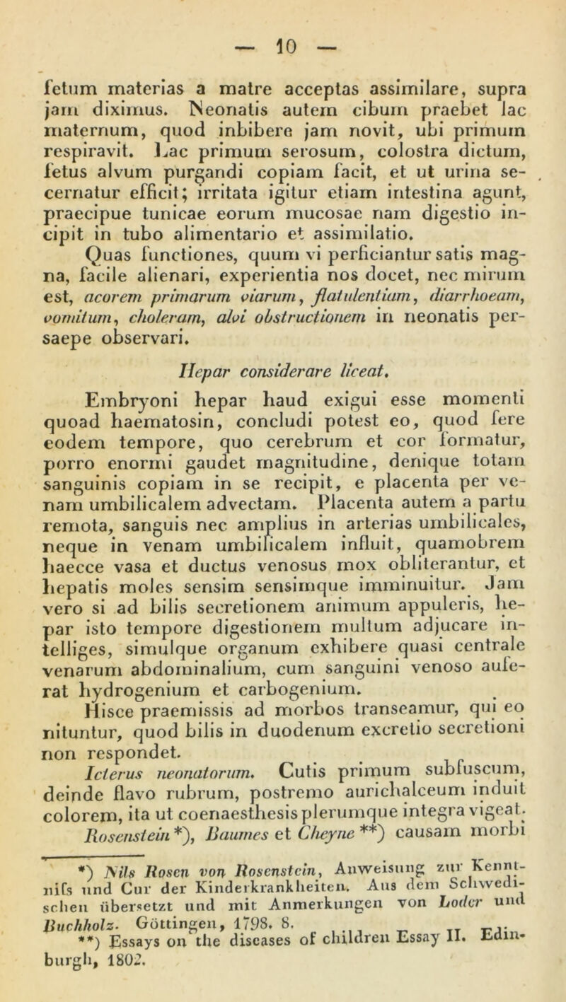 letum materias a matre acceptas assimilare, supra jam diximus. Neonatis autem cibum praebet Jac maternum, quod inhibere jam novit, ubi primum respiravit. Lac primum serosum, colostra dictum, fetus alvum purgandi copiam facit, et ut urina se- cernatur efficit; irritata igitur etiam intestina agunt, praecipue tunicae eorum mucosae nam digestio in- cipit in tubo alimentario et assimilatio. Quas functiones, quum vi perficiantur satis mag- na, facile alienari, experientia nos docet, nec mirum est, acorem primarum viarum, flatulentiam, diarrhoeam, vomitum, choleram, alvi obstructionem in neonatis per- saepe observari. Ilepar considerare liceat. Embryoni hepar haud exigui esse momenti quoad haematosin, concludi potest eo, quod fere eodem tempore, quo cerebrum et cor formatur, porro enormi gaudet magnitudine, denique totam sanguinis copiam in se recipit, e placenta per ve- nam umbilicalem advectam. Placenta autem a partu remota, sanguis nec amplius in arterias umbilicales, neque in venam umbilicalem influit, quamobrem haecce vasa et ductus venosus mox obliterantur, et hepatis moles sensim sensimque imminuitur. Jam vero si ad bilis secretionem animum appuleris, he- par isto tempore digestionem multum adjucare in- tclliges, simulque organum exhibere quasi centrale venarum abdominalium, cum sanguini venoso aule- rat hydrogenium et carbogenium. Hisce praemissis ad morbos transeamur, qui eo nituntur, quod bilis in duodenum excretio secretioni non respondet. Icterus neonatorum. Cutis primum subfuscum, deinde flavo rubrum, postremo aurichalceum induit colorem, ita ut coenaesthesis plerumque integra vigeat . Rosenstein *), Baumes et Cheyne **) causam morbi #) IS ii» Roscn von Rosenstein, Auweisung zuv Kennt- liifs und Cur der Kinderkrankheiten* Aiis dem Schwedi- sr.lien iibersetzt und init Anmerkungen von Loder und Ruchholz. Gottingen, 1798. 8. **) Essays ou the discases of clnlaren Essay II. liiain* burgli, 180«.