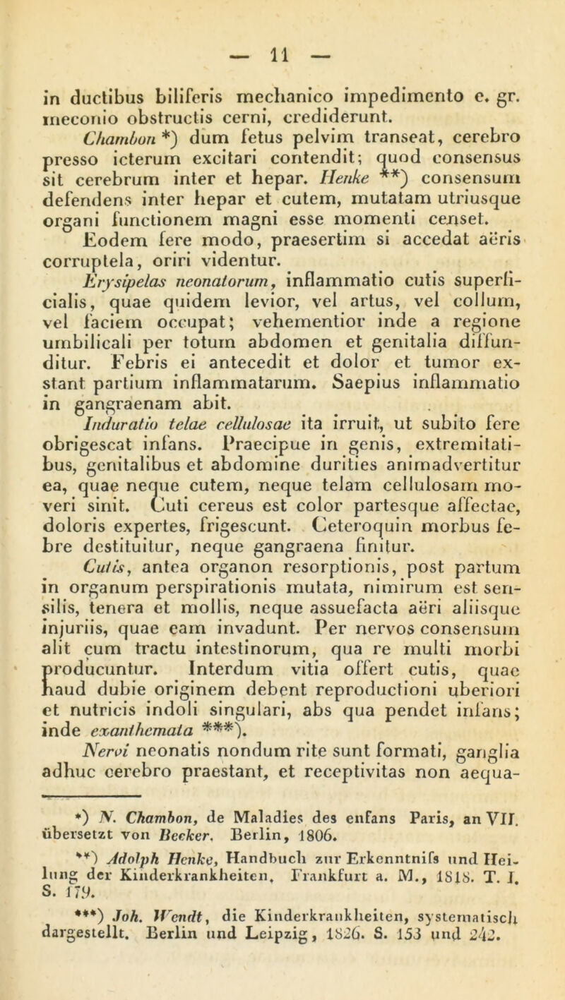 in ductibus biliferis mechanico impedimento e. gr. meconio obstructis cerni, crediderunt. Chambon*) dum fetus pelvim transeat, cerebro presso icterum excitari contendit; quod consensus sit cerebrum inter et hepar. Henke **) consensum defendens inter hepar et cutem, mutatam utriusque organi functionem magni esse momenti censet. Eodem fere modo, praesertim si accedat aeris corruptela, oriri videntur. Erysipelas neonatorum, inflammatio cutis superfi- cialis, quae quidem levior, vel artus, vel collum, vel faciem occupat; vehernentior inde a regione umbilicali per totum abdomen et genitalia diffun- ditur. Febris ei antecedit et dolor et tumor ex- stant partium inflammatarum. Saepius inflammatio in gangraenam abit. Induratio telae cellulosae ita irruit, ut subito fere obrigescat infans. Praecipue in genis, extremitati- bus, genitalibus et abdomine durities animadvertitur ea, quae neque cutem, neque telam cellulosam mo- veri sinit. Cuti cereus est color partesque affectae, doloris expertes, frigescunt. Ceteroquin morbus fe- bre destituitur, neque gangraena fimtur. Cutis, antea organon resorptionis, post partum in organum perspirationis mutata, nimirum est sen- silis, tenera et mollis, neque assuefacta aeri aliisque injuriis, quae eam invadunt. Per nervos consensum alit cum tractu intestinorum, qua re multi morbi producuntur. Interdum vitia offert cutis, quae haud dubie originem debent reproductioni uberiori et nutricis indoli singulari, abs qua pendet infans; inde exanthemata ***). Neroi neonatis nondum rite sunt formati, ganglia adhuc cerebro praestant, et receptivitas non aequa- *) N. Chambon, de Maladies des enfans Paris, an Vlt. iibersetzt von Becker. Berlin, 1806. Adolph Henke, Handbuch zur Erkenntnifs und Hei- lmig der Kinderkrankheitcn. Frankfurt a. M., 1818. T. J S. 17.9. ***) Joh. Wendt, die Kinderkrankheitcn, systernatiscj; dargestellt. Berlin nnd Leipzig, 1826. S. 153 und 243.