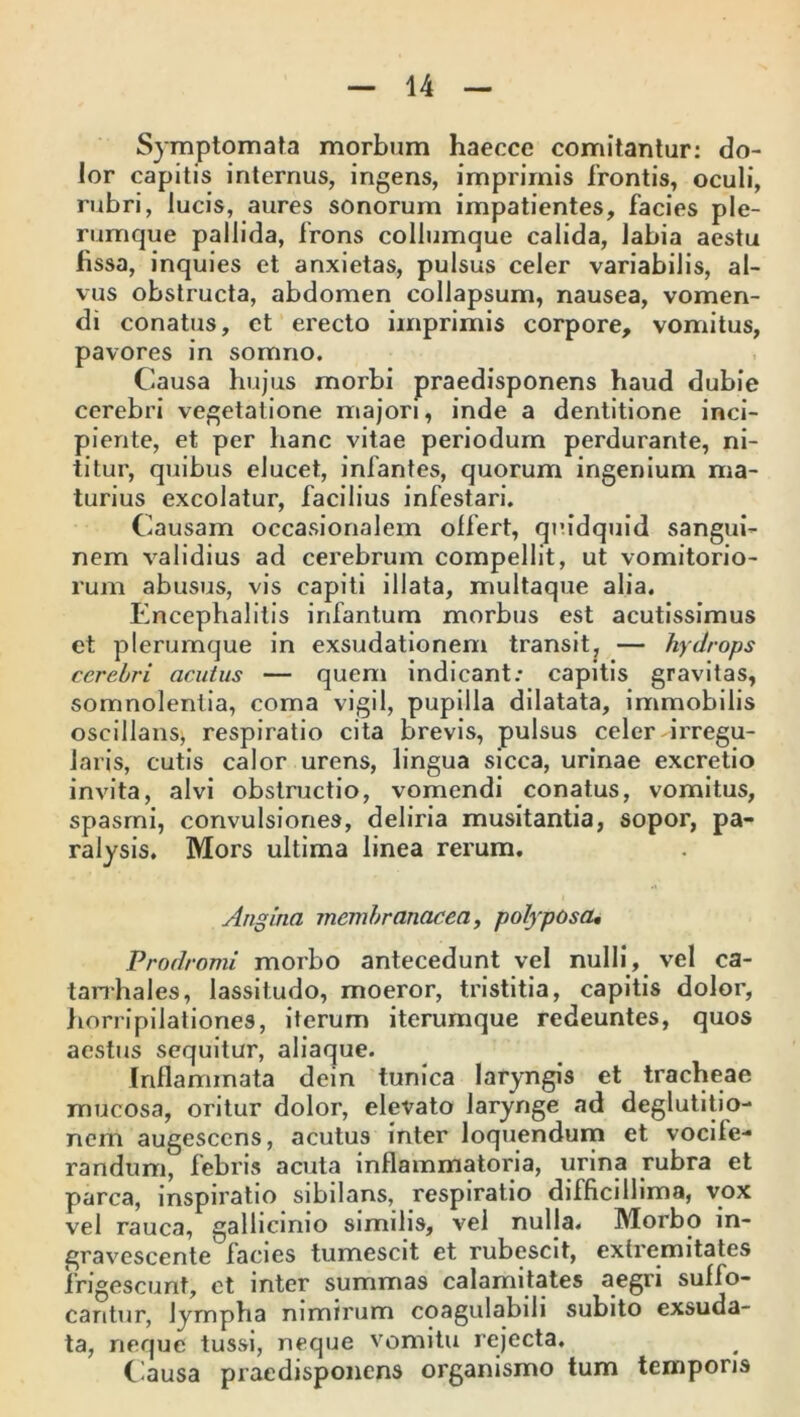 Symptomata morbum haeccc comitantur: do- lor capitis internus, ingens, imprimis frontis, oculi, rubri, lucis, aures sonorum impatientes, facies ple- rumque pallida, frons collumque calida, labia aestu fissa, inquies et anxietas, pulsus celer variabilis, al- vus obstructa, abdomen collapsum, nausea, vomen- di conatus, et erecto imprimis corpore, vomitus, pavores in somno. Causa hujus morbi praedisponens haud dubie cerebri vegetatione majori, inde a dentitione inci- piente, et per hanc vitae periodum perdurante, ni- titur, quibus elucet, infantes, quorum ingenium ma- turius excolatur, facilius infestari. Causam occasionalem olfert, quidquid sangui- nem validius ad cerebrum compellit, ut vomitorio- rum abusus, vis capiti illata, multaque alia. Encephalitis infantum morbus est acutissimus et plerumque in exsudationem transit, — hydrops cerebri acutus — quem indicant: capitis gravitas, somnolentia, coma vigil, pupilla dilatata, immobilis oscillans, respiratio cita brevis, pulsus celer irregu- laris, cutis calor urens, lingua sicca, urinae excretio invita, alvi obstructio, vomendi conatus, vomitus, spasmi, convulsiones, deliria musitantia, sopor, pa- ralysis. Mors ultima linea rerum. Angina membranacea, polyposa• Prodromi morbo antecedunt vel nulli, vel ca- tarrhales, lassitudo, moeror, tristitia, capitis dolor, horripilationes, iterum iterumque redeuntes, quos aestus sequitur, aliaque. Inflammata dein tunica laryngis et tracheae mucosa, oritur dolor, elevato larynge ad deglutitio- nem augescens, acutus inter loquendum et vocife- randum, febris acuta inflammatoria, urina rubra et parca, inspiratio sibilans, respiratio difficillima, vox vel rauca, gallicinio similis, vel nulla. Morbo in- gravescente facies tumescit et rubescit, extremitates frigescunt, et inter summas calamitates aegri suffo- cantur, lympha nimirum coagulabili subito exsuda- ta, neque tussi, neque vomitu rejecta. Clausa praedisponens organismo tum temporis