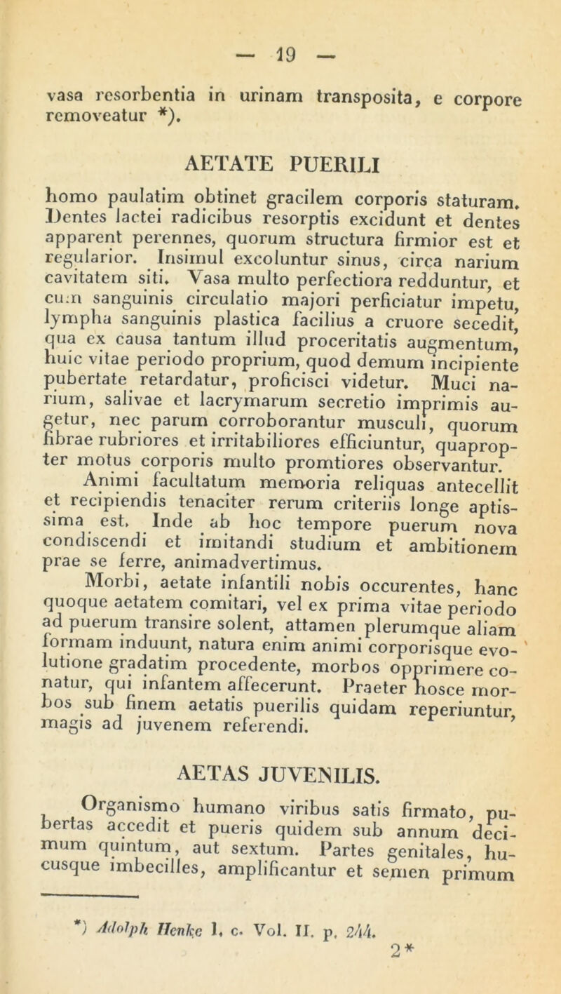 vasa resorbentia in urinam transposita, e corpore removeatur *). AETATE PUERILI homo paulatim obtinet gracilem corporis staturam* Dentes lactei radicibus resorptis excidunt et dentes apparent perennes, quorum structura firmior est et regularior. Insimul excoluntur sinus, circa narium cavitatem siti. Vasa multo perfectiora redduntur, et cum sanguinis circulatio majori perficiatur impetu, lympha sanguinis plastica facilius a cruore secedit’ qua ex causa tantum illud proceritatis augmentum’ Huic vitae periodo proprium, quod demum incipiente pubertate retardatur, proficisci videtur. Muci na- rium, salivae et lacrymarum secretio imprimis au- getur, nec parum corroborantur musculi, quorum fibrae rubriores et irritabiliores efficiuntur, quaprop- ter motus corporis multo promtiores observantur. Animi facultatum memoria reliquas antecellit et recipiendis tenaciter rerum criteriis longe aptis- sima est. Inde ab hoc tempore puerum nova condiscendi et imitandi studium et ambitionem prae se ferre, animadvertimus. Morbi, aetate infantili nobis occurentes, hanc quoque aetatem comitari, vel ex prima vitae periodo ad puerum transire solent, attamen plerumque aliam formam induunt, natura enim animi corporisque evo- lutione gradatim procedente, morbos opprimere co- natur, qui infantem affecerunt. Praeter hosce mor- bos sub finem aetatis puerilis quidam reperiuntur magis ad juvenem referendi. AETAS JUVENILIS. Organismo humano viribus satis firmato, pu- bertas accedit et pueris quidem sub annum deci- mum quintum, aut sextum. Partes genitales, hu- cusque imbecilles, amplificantur et semen primum *) AdolpJi ffcnke 1< c. Vol. II. p, 2\h. 2*