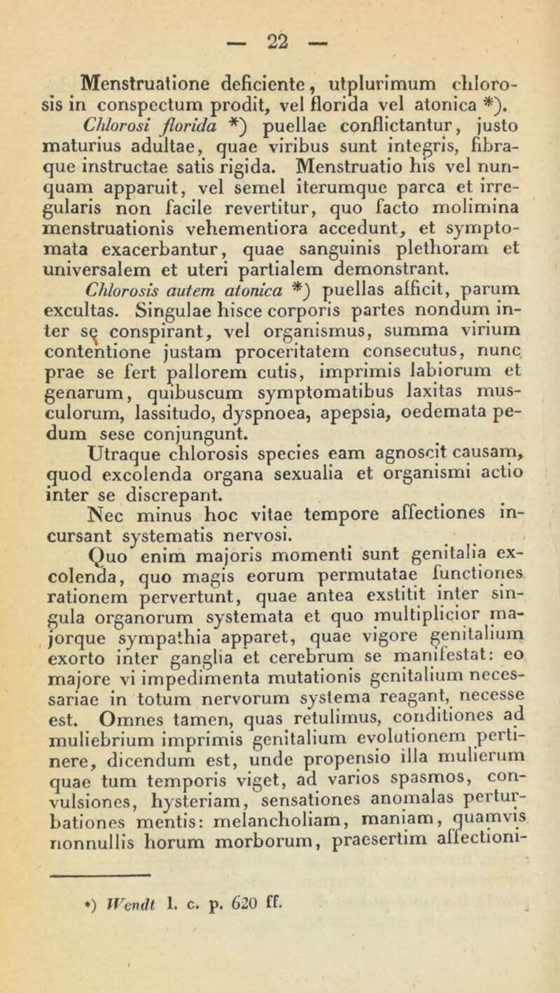 Menstruatione deficiente, utplurimum chloro- sis in conspectum prodit, vel florida vel atonica *). Chlorosi florida *) puellae conflictantur, justo maturius adultae, quae viribus sunt integris, fibra- que instructae satis rigida. Menstruatio his vel nun- quam apparuit, vel semel iterumque parca et irre- gularis non facile revertitur, quo facto molimina menstruationis vehementiora accedunt, et sympto- mata exacerbantur, quae sanguinis plethoram et universalem et uteri partialem demonstrant. Chlorosis autem atonica *_) puellas afficit, parum excultas. Singulae hisce corporis partes nondum in- ter s<^ conspirant, vel organismus, summa virium contentione justam proceritatem consecutus, nunc prae se fert pallorem cutis, imprimis labiorum et genarum, quibuscum symptomatibus laxitas mus- culorum, lassitudo, dyspnoea, apepsia, oedemata pe- dum sese conjungunt. Utraque chlorosis species eam agnoscit causam, quod excolenda organa sexualia et organismi actio inter se discrepant. Nec minus hoc vitae tempore affectiones in- cursant systematis nervosi. Quo enim majoris momenti sunt genitalia ex- colenda, quo magis eorum permutatae functiones rationem pervertunt, quae antea exstitit inter sin- gula organorum systemata et quo multiplicior ma- jorque sympathia apparet, quae vigore genitalium exorto inter ganglia et cerebrum se manifestat: eo majore vi impedimenta mutationis genitalium neces- sariae in totum nervorum systema reagant, necesse est. Omnes tamen, quas retulimus, conditiones ad muliebrium imprimis genitalium evolutionem perti- nere, dicendum est, unde propensio illa mulierum quae tum temporis viget, ad varios spasmos, con- vulsiones, hysteriam, sensationes anomalas pertur- bationes mentis: melancholiam, maniam, quamvis nonnullis horum morborum, praesertim affectioni- •) Wendt 1. c. p. 620 ff.