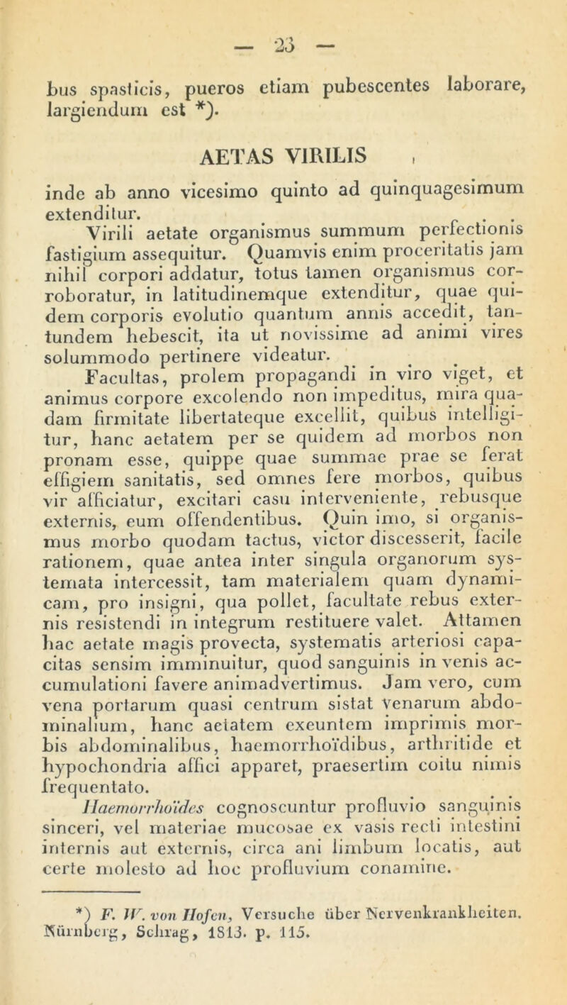 bus spasticis, pueros etiam pubescentes laborare, largiendum est *). AETAS VIRILIS inde ab anno vicesimo quinto ad quinquagesimum extenditur. . Virili aetate organismus summum perfectionis fastigium assequitur. Quamvis enim proceritatis jam nihil corpori addatur, totus tamen organismus cor- roboratur, in latitudinemque extenditur, quae qui- dem corporis evolutio quantum annis accedit, tan- iundem hebescit, ita ut novissime ad animi vires solummodo pertinere videatur. Facultas, prolem propagandi in viro viget, et animus corpore excolendo non impeditus, mira qua- dam firmitate libertateque excellit, quibus intelligi- tur, hanc aetatem per se quidem ad morbos non pronam esse, quippe quae summae prae se ferat effigiem sanitatis, sed omnes fere niorbos, quibus vir afficiatur, excitari casu interveniente, rebusque externis, eum offendentibus. Quin imo, si organis- mus morbo quodam tactus, victor discesserit, facile rationem, quae antea inter singula organorum sys- temata intercessit, tam materialem quam dynami- cam, pro insigni, qua pollet, facultate rebus exter- nis resistendi in integrum restituere valet. Attamen hac aetate magis provecta, systematis arteriosi capa- citas sensim imminuitur, quod sanguinis in venis ac- cumulationi favere animadvertimus. Jam vero, cum vena portarum quasi centrum sistat venarum abdo- minalium, hanc aeiatem exeuntem imprimis mor- bis abdominalibus, haemorrhoidibus, arthritide et hypochondria affici apparet, praesertim coitu nimis frequentato. Haemorrhoides cognoscuntur profluvio sanguinis sinceri, vel materiae mucosae ex vasis recti intestini internis aut externis, circa ani limbum locatis, aut certe molesto ad hoc profluvium conamine. *) F. W. von JIofen, Versuche iiber IServenkranltlieiten. Nurnberg, Scluag, 1813. p. 115.