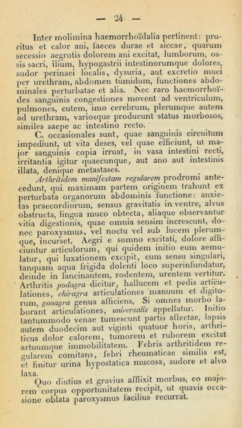 Inter molimina haemorrlioidalia perlinent: pru- ritus et calor ani, faeces durae et siccae, quarum secessio aegrotis dolorem ani excitat, lumborum, os- sis sacri, ilium, hypogastrii intestinorumque dolores, sudor perinaei localis, dysuria, aut excretio muci per urethram, abdomen tumidum, functiones abdo- minales perturbatae et alia. Nec raro haemorrhoi- des sanguinis congestiones movent ad ventriculum, pulmones, cutem, imo cerebrum, plerumque autem ad urethram, variosque producunt status morbosos, similes saepe ac intestino recto. C. occasionales sunt, quae sanguinis circuitum impediunt, ut vita deses, vel quae efficiunt, ut ma- jor sanguinis copia irruat, in vasa intestini recti, irritantia igitur quaecunque, aut ano aut intestinis illata, denique metastases. Arthritidem manifestam regularem prodromi ante- cedunt, qui maximam partem originem trahunt ex perturbata organorum abdominis lunctione: anxie- tas praecordiorum, sensus gravitatis in ventre, alvus obstructa, lingua muco obtecta, aliaque observantur vitia digestionis, quae omnia sensim increscunt, do- nec paroxysmus, vel noctu vel sub lucem plerum- que, incurset. Aegri e somno excitati, doloie alli- ciuntur articulorum, qui quidem initio eum aemu- latur, qui luxationem excipit, cum sensu singulari, tanquam aqua frigida dolenti loco supeunlundatur, deinde in lancinantem, rodentem, urentem vertitur. Arthritis podagra dicitur, hallucem et pedis articu- lationes, chiragra articulationes manuum et digito- rum, gonagra genua alliciens, Si omnes morbo a- borant articulationes, universalis appellatur. Initio tantummodo venae tumescunt partis allectae, lapsis autem duodecim aut viginti quatuor horis, aithri- licus dolor calorem, tumorem et ruborem excitat artuumque immobilitatem. Febris arthritidem re- gularem1 comitans, febri rheumaticae similis est, et finitur urina hypostatica mucosa, sudore et alvo 13X3 Ouo diutius et gravius afflixit morbus, eo majo- rem corpus opportunitatem recipit, ut quavis occa- sione oblata paroxysmus facilius recurrat.