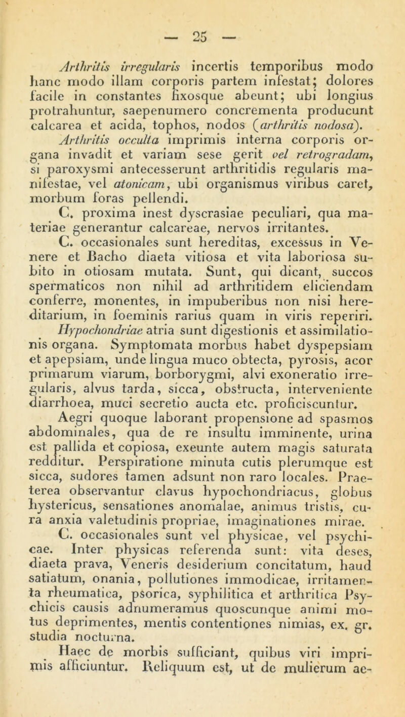 Arthritis irregularis incertis temporibus modo hanc modo illam corporis partem infestat; dolores facile in constantes iixosque abeunt; ubi longius protrahuntur, saepenumero concrementa producunt calcarea et acida, tophos, nodos (arthritis nodosa). Arthritis occulta imprimis interna corporis or- gana invadit et variam sese gerit vel retrogradam, si paroxysmi antecesserunt arthritidis regularis ma- nifestae, vel atonicam, ubi organismus viribus caret, morbum foras pellendi. G. proxima inest dyscrasiae peculiari, qua ma- teriae generantur calcareae, nervos irritantes. C. occasionales sunt hereditas, excessus in Ve- nere et Bacho diaeta vitiosa et vita laboriosa su- bito in otiosam mutata. Sunt, qui dicant, succos spermaticos non nihil ad arthritidem eliciendam conferre, monentes, in impuberibus non nisi here- ditarium, in foeminis rarius quam in viris reperiri. Hypochondriae atria sunt digestionis et assimilatio- nis organa. Symptomata morbus habet dyspepsiam et apepsiarn, unde lingua muco obtecta, pyrosis, acor primarum viarum, borborygmi, alvi exoneratio irre- gularis, alvus tarda, sicca, obstructa, interveniente diarrhoea, muci secretio aucta etc. proficiscuniur. Aegri quoque laborant propensione ad spasmos abdominales, qua de re insultu imminente, urina est pallida et copiosa, exeunte autem magis saturata redditur. Perspiratione minuta cutis plerumque est sicca, sudores tamen adsunt non raro locales. Prae- terea observantur clavus hypochondriacus, globus hystericus, sensationes anomalae, animus tristis, cu- ra anxia valetudinis propriae, imaginationes mirae. C. occasionales sunt vel physicae, vel psychi- cae. Inter physicas referenda sunt: vita deses, diaeta prava, Veneris desiderium concitatum, haud satiatum, onania, pollutiones immodicae, irritamen- ta rheumatica, psorica, syphilitica et arthritica Psy- chicis causis adnumeramus quoscunque animi mo- tus deprimentes, mentis contentiones nimias, ex. gr. studia nocturna. Haec de morbis sufficiant, quibus viri impri- *nis afficiuntur. Reliquum est, ut de mulierum ae-
