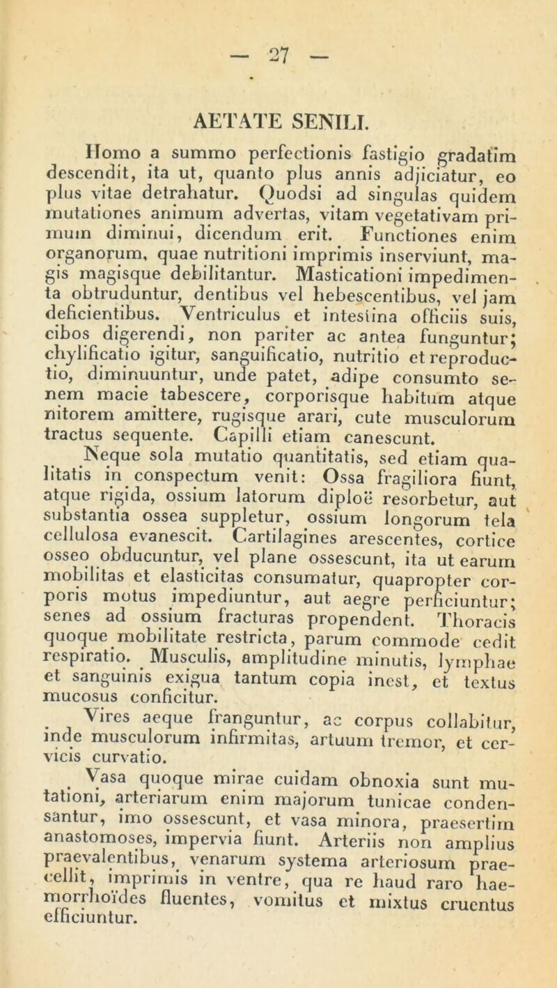 AETATE SENILI. Homo a summo perfectionis fastigio gradatim descendit, ita ut, quanto plus annis adjiciatur, eo plus vitae detrahatur. Quodsi ad singulas quidem mutationes animum advertas, vitam vegetativam pri- mum diminui, dicendum erit. Functiones enim organorum, quae nutritioni imprimis inserviunt, ma- gis magisque debilitantur. Masticationi impedimen- ta obtruduntur, dentibus vel hebescentibus, vel jam deficientibus. Ventriculus et intestina officiis suis, cibos digerendi, non pariter ac antea funguntur; chylificatio igitur, sanguificatio, nutritio et reproduc- tio, diminuuntur, unde patet, adipe consumto se- nem macie tabescere, corporisque habitum atque nitorem amittere, rugisque arari, cute musculorum tractus sequente. Capilli etiam canescunt. Neque sola mutatio quantitatis, sed etiam qua- litatis in conspectum venit: Ossa fragiliora fiunt, atque rigida, ossium latorum diploe resorbetur, aut substantia ossea suppletur, ossium longorum tela cellulosa evanescit. Cartilagines arescentes, cortice osseo obducuntur, vel plane ossescunt, ita ut earum mobilitas et elasticitas consumatur, quapropter cor- poris motus impediuntur, aut aegre perficiuntur; senes ad ossium fracturas propendent. Thoracis quoque mobilitate restricta, parum commode cedit respiratio. Musculis, amplitudine minutis, lymphae et sanguinis exigua tantum copia inest, et textus mucosus conficitur. . vires aeque franguntur, ac corpus collabitur, inde musculorum infirmitas, artuum tremor, et cer- vicis curvatio. . Yasa quoque mirae cuidam obnoxia sunt mu- tationi, arteriarum enim majorum tunicae conden- santur, imo ossescunt, et vasa minora, praesertim anastomoses, impervia fiunt. Arteriis non amplius praevalentibus, venarum systema arteriosum prae- cellit, imprimis in ventre, qua re haud raro hae- morihoides fluentes, vomitus et mixtus cruentus efficiuntur.