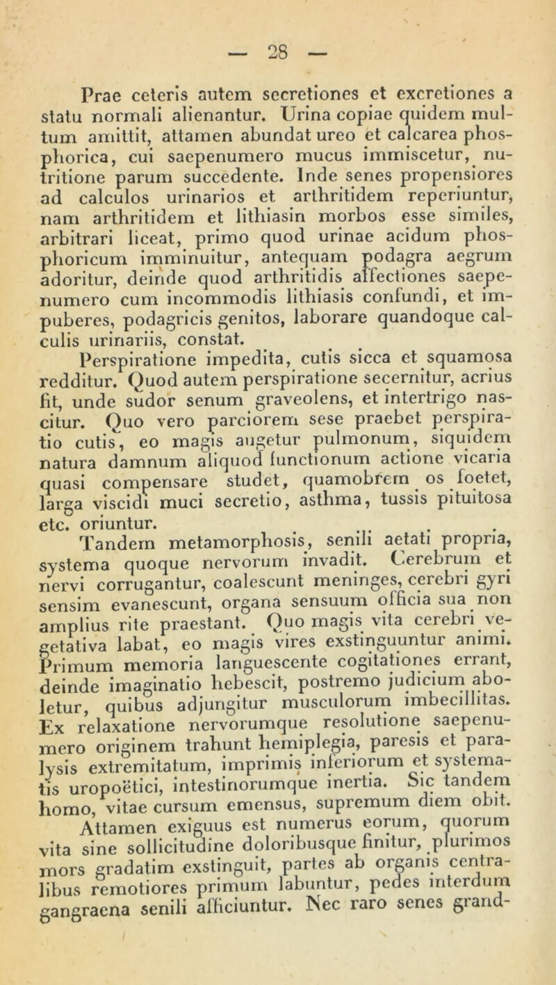 Prae ceteris autem secretiones et excretiones a statu normali alienantur. Urina copiae quidem mul- tum amittit, attamen abundat ureo et calcarea phos- phorica, cui saepenumero mucus immiscetur, nu- tritione parum succedente. Inde senes propensiores ad calculos urinarios et arthritidem reperiuntur, nam arthritidem et lithiasin morbos esse similes, arbitrari liceat, primo quod urinae acidum phos- phoricum imminuitur, antequam podagra aegrum adoritur, deinde quod arthritidis allectiones saepe- numero cum incommodis lithiasis confundi, et im- puberes, podagricis genitos, laborare quandoque cal- culis urinariis, constat. Perspiratione impedita, cutis sicca et squamosa redditur. Quod autem perspiratione secernitur, acrius ht, unde sudor senum graveolens, et intertrigo nas- citur. Quo vero parciorem sese praebet perspira- tio cutis', eo magis augetur pulmonum, siquidem natura damnum aliquod functionum actione vicaria quasi compensare studet, quamobrem os foetet, larga viscidi muci secretio, asthma, tussis pituitosa ctc. oriuntur. Tandem metamorphosis, senili aetati propria, systema quoque nervorum invadit. Cerebrum et nervi corrugantur, coalescunt meninges, cerebri gyri sensim evanescunt, organa sensuum officia sua non amplius rite praestant. Quo magis vita cerebri ve- getativa labat, eo magis vires exstinguuntur animi. Primum memoria languescente cogitationes errant, deinde imaginatio hebescit, postremo judicium abo- letur, quibus adjungitur musculorum imbecillitas. Ex relaxatione nervorumque resolutione saepenu- mero originem trahunt hemiplegia, paresis et paia- lysis extremitatum, imprimis inferiorum et systema- tis uropoetici, intestinorumque inertia. Sic tandem homo, vitae cursum emensus, supremum diem obit. Attamen exiguus est numerus eorum, quorum vita sine sollicitudine doloribusque finitur, plurimos mors gradatim exstinguit, partes ab organis centra- libus remotiores primum labuntur, pedes interdum gangraena senili afficiuntur. Nec raro senes grand-